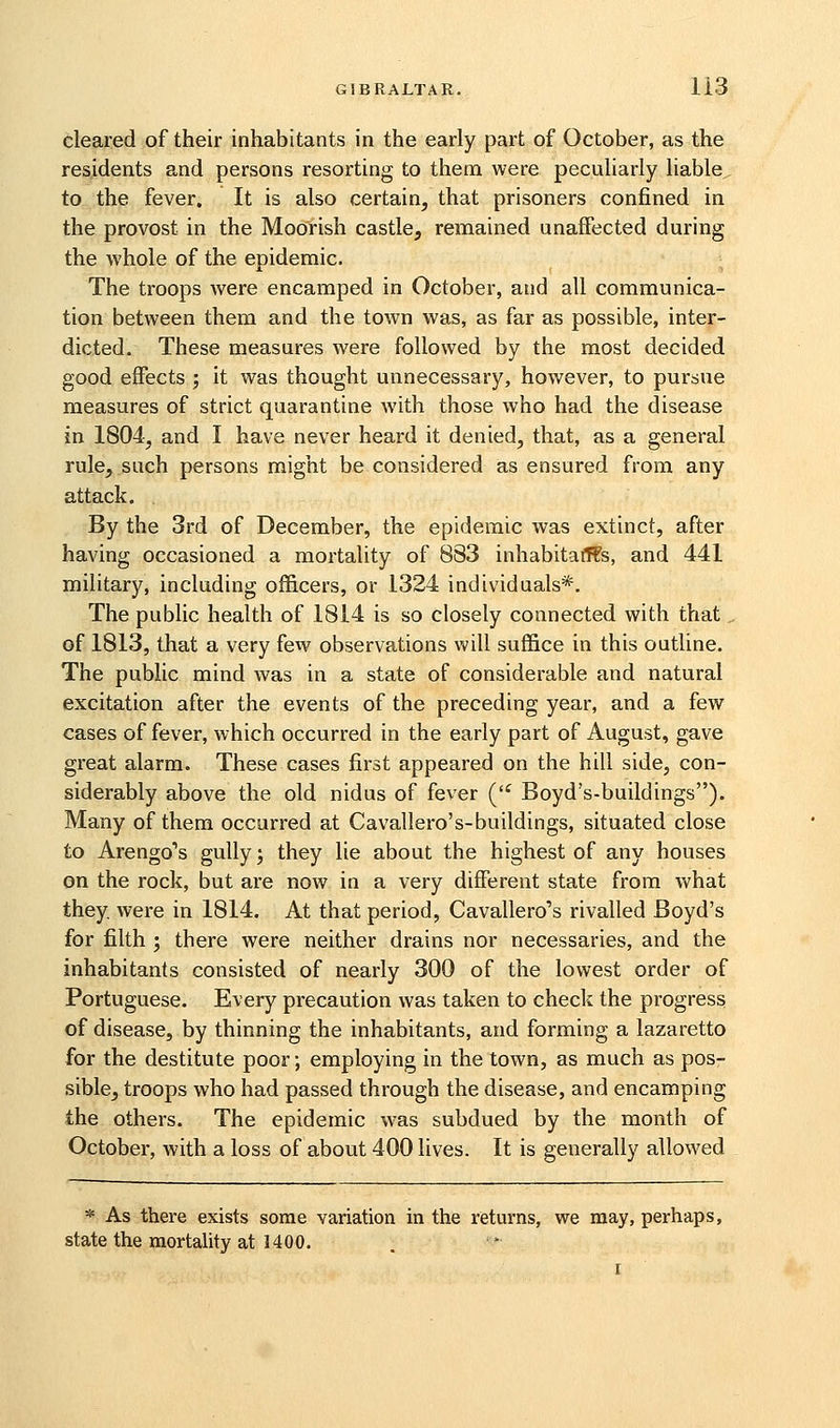 cleared of their inhabitants in the early part of October, as the residents and persons resorting to them were peculiarly liable, to the fever. It is also certain^ that prisoners confined in the provost in the Moorish castle, remained unaffected during the whole of the epidemic. The troops were encamped in October, and all communica- tion between them and the town was, as far as possible, inter- dicted. These measures were followed by the most decided good effects ; it was thought unnecessary, however, to pursue measures of strict quarantine with those who had the disease in 1804, and I have never heard it denied, that, as a general rule, such persons might be considered as ensured from any attack. By the 3rd of December, the epidemic was extinct, after having occasioned a mortality of 883 inhabitaff?s, and 441 military, including officers, or 1324 individuals*. The public health of 1814 is so closely connected with that of 1813, that a very few observations will suffice in this outline. The public mind was in a state of considerable and natural excitation after the events of the preceding year, and a few cases of fever, which occurred in the early part of August, gave great alarm. These cases first appeared on the hill side, con- siderably above the old nidus of fever ('^ Boyd's-buildings). Many of them occurred at Cavallero's-buildings, situated close to Arengo''s gully', they lie about the highest of any houses on the rock, but are now in a very different state from what they were in 1814. At that period, Cavallero's rivalled Boyd's for filth ; there were neither drains nor necessaries, and the inhabitants consisted of nearly 300 of the lowest order of Portuguese. Every precaution was taken to check the progress of disease, by thinning the inhabitants, and forming a lazaretto for the destitute poor; employing in the town, as much as pos- sible, troops who had passed through the disease, and encamping the others. The epidemic was subdued by the month of October, with a loss of about 400 lives. It is generally allowed * As there exists some variation in the returns, we may, perhaps, state the mortality at 1400.