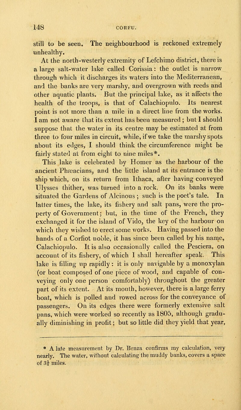 still to be seen. The neighbourhood is reckoned extremely unhealthy. At the north-westerly extremity of Lefchimo district, there is a large salt-water lake called Corissia: the outlet is narrow through which it discharges its waiters into the Mediterranean, and the banks are very marshy, and overgrown with reeds and other aquatic plants. But the principal lake, as it affects the health of the troops, is that of Calachiopulo. Its nearest point is not more than a mile in a direct line from the works. I am not aware that its extent has been measured ; but I should suppose that the water in its centre may be estimated at from three to four miles in circuit, while, if we take the marshy spots about its edges, I should think the circumference might be fairly stated at from eight to nine miles*. This lake is celebrated by Homer as the harbour of the ancient Phpsacians^ and the little island at its entrance is the ship which, on its return from Ithaca, after having conveyed Ulysses thither, was turned into a rock. On its banks were situated the Gardens of Alcinous ; such is the poet's tale. In latter times, the lake, its fishery and salt pans, were the pro- perty of Government; but, in the time of the French, they exchanged it for the island of Vido, the key of the harbour on which they wished to erect some works. Having passed into the hands of a Corfiot noble, it has since been called by his narne, Calachiopulo. It is also occasionally called the Pesciera, on account of its fishery, of which I shall hereafter speak. This lake is filling up rapidly : it is only navigable by a monoxylan (or boat composed of one piece of wood, and capable of con- veying only one person comfortably) throughout the greater part of its extent. At its mouth, however, there is a large ferry boat, which is polled and rowed across for the conveyance of passengers. On its edges there were formerly extensive salt pans, which were worked so recently as 1805, although gradu- ally diminishing in profit; but so little did they yield that year, * A late measurement by Dr. Benza confirms my calculation, very nearly. The water, without calculating the muddy banks, covers a space of 3i miles.