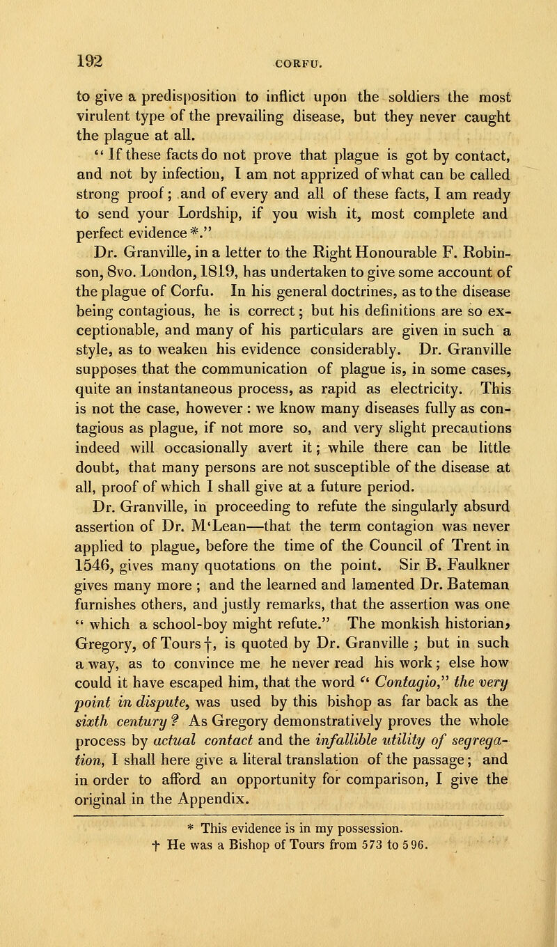 to give a predisposition to inflict upon the soldiers the most virulent type of the prevailing disease, but they never caught the plague at all.  If these facts do not prove that plague is got by contact, and not by infection, I am not apprized of what can be called strong proof; and of every and all of these facts, I am ready to send your Lordship, if you wish it, most complete and perfect evidence*. Dr. Granville, in a letter to the Right Honourable F. Robin- son, 8vo. London, 1819, has undertaken to give some account of the plague of Corfu. In his general doctrines, as to the disease being contagious, he is correct; but his definitions are so ex- ceptionable, and many of his particulars are given in such a style, as to weaken his evidence considerably. Dr. Granville supposes that the communication of plague is, in some cases, quite an instantaneous process, as rapid as electricity. This is not the case, however : we know many diseases fully as con- tagious as plague, if not more so, and very slight precautions indeed will occasionally avert it; while there can be little doubt, that many persons are not susceptible of the disease at all, proof of which I shall give at a future period. Dr. Granville, in proceeding to refute the singularly absurd assertion of Dr. M'Lean—that the term contagion was never applied to plague, before the time of the Council of Trent in 1546, gives many quotations on the point. Sir B. Faulkner gives many more ; and the learned and lamented Dr. Bateman furnishes others, and justly remarks, that the assertion was one  which a school-boy might refute. The monkish historian? Gregory, of Tours f, is quoted by Dr. Granville ; but in such a way, as to convince me he never read his work; else how could it have escaped him, that the word ^' Contagio, the very point in dispute, was used by this bishop as far back as the sixth century ? As Gregory demonstratively proves the whole process by actual contact and the infallible utility of segrega- tion, 1 shall here give a literal translation of the passage; and in order to afford an opportunity for comparison, I give the original in the Appendix. * This evidence is in my possession, t He was a Bishop of Tours from 573 to 5 96.