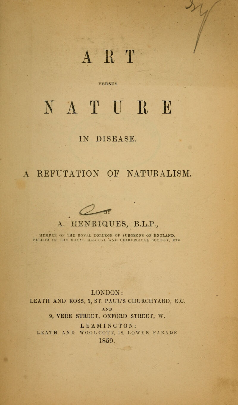 ^) ■ / / ART . NATURE IN DISEASE. A REFUTATION OF NATURALISM. ^-^ A. HENRiaUES, B.L.P., ilKSlBKK ()>• THE aOT .L COI.r.KOK (» SIEGEOIS^S OF ENGLAND, rKI.LOW or TH£ KOYAV '-TEOi M AS i: CHIEURGTC'AL SOCIETY, ETC. LONDON: LEATH AND ROSS, 5, ST. PAUL'S CHURCHYARD, B.C. AND 9, VERE STREET, OXFORD STREET, W. LEAMINGTON: LEATH AND WOOLCOTT, 18, LOWEH PARADi; 1859.