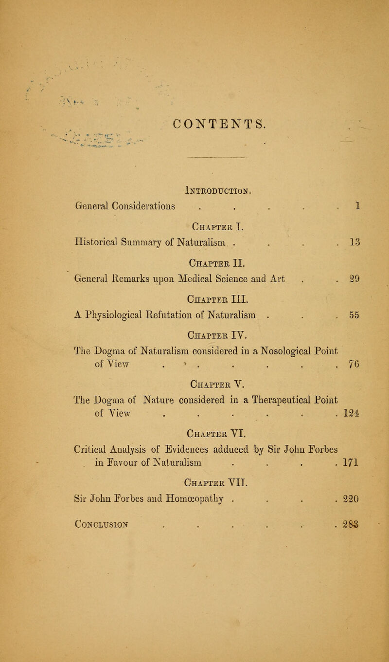 CONTENTS. Introduction. General Considerations . . , . .1 Chapter I. Historical Summary of Naturalism . . . .13 Chapter II. General Remarks upon Medical Science and Art . . 29 Chapter III. A Physiological Eefutation of Naturalism . . .55 Chapter IV. The Dogma of Naturalism considered in a Nosological Point ofYie^ . ' . . . . .76 Chapter V. The Dogma of Nature considered in a Therapeutical Point of Yiew . . . . . .124 Chapter YI. Critical Analysis of Evidences adduced by Sir John Eorbes in Favour of Naturalism .... 171 Chapter YII. Sir John Eorbes and Homceopathy .... 220 Conclusion . . . . .- .285