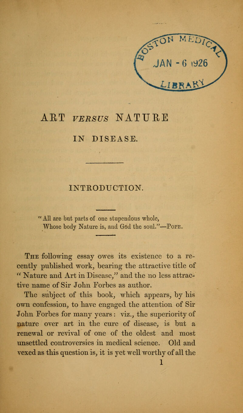 AET VERSUS NATUEE IN DISEASE. INTRODUCTION.  All are but parts of one stupendous whole, Whose body Nature is, and God the soul.—Pope. The foUowing essay owes its existence to a re- cently published work^ bearing the attractive title of ^^ Nature and Art in Disease/^ and the no less attrac- tive name of Sir John Eorbes as author. The subject of this book^ which appears^ by his own confession^ to have engaged the attention of Sir John Eorbes for many years : viz., the superiority of nature over art in the cure of disease, is but a renewal or revival of one of the oldest and most unsettled controversies in medical science. Old and vexed as this question is, it is yet well worthy of all the