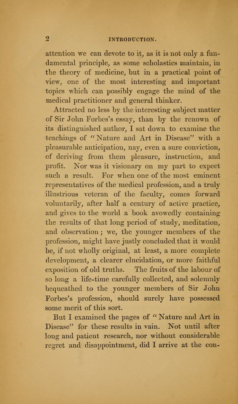 attention we can devote to it^ as it is not only a fun- damental principle,, as some scholastics maintain^ in the theory of medicine^ but in a practical point of view^ one of the most interesting and important topics which can possibly engage the mind of the medical practitioner and general thinker. Attracted no less by the interesting subject matter of Sir John Forbes's essaj^^ than by the renown of its distinguished author^ I sat down to examine the teachings of ^^ Nature and Art in Disease with a pleasurable anticipation^ nay^ even a sure con\dction^ of deriving from them pleasure^ instiniction, and profit. Nor was it \dsionary on my part to expect such a result. For when one of the most eminent representatives of the medical profession^ and a truly illustrious veteran of the faculty,, comes forward voluntarily^ after half a century of active practice^ and gives to the world a book avowedly containing the results of that long period of study, meditation,, and observation; we, the younger members of the profession, might have justly concluded that it would be, if not wholly original, at least, a more complete development, a clearer elucidation, or more faithful exposition of old truths. The fruits of the labour of so long a life-time carefully collected, and solemnly bequeathed to the younger members of Sir John Forbes^s profession, should surely have possessed some merit of this sort. But I examined the pages of Nature and Art in Disease for these results in vain. Not until after long and patient research, nor without considerable regret and disappointment, did I arrive at the con-
