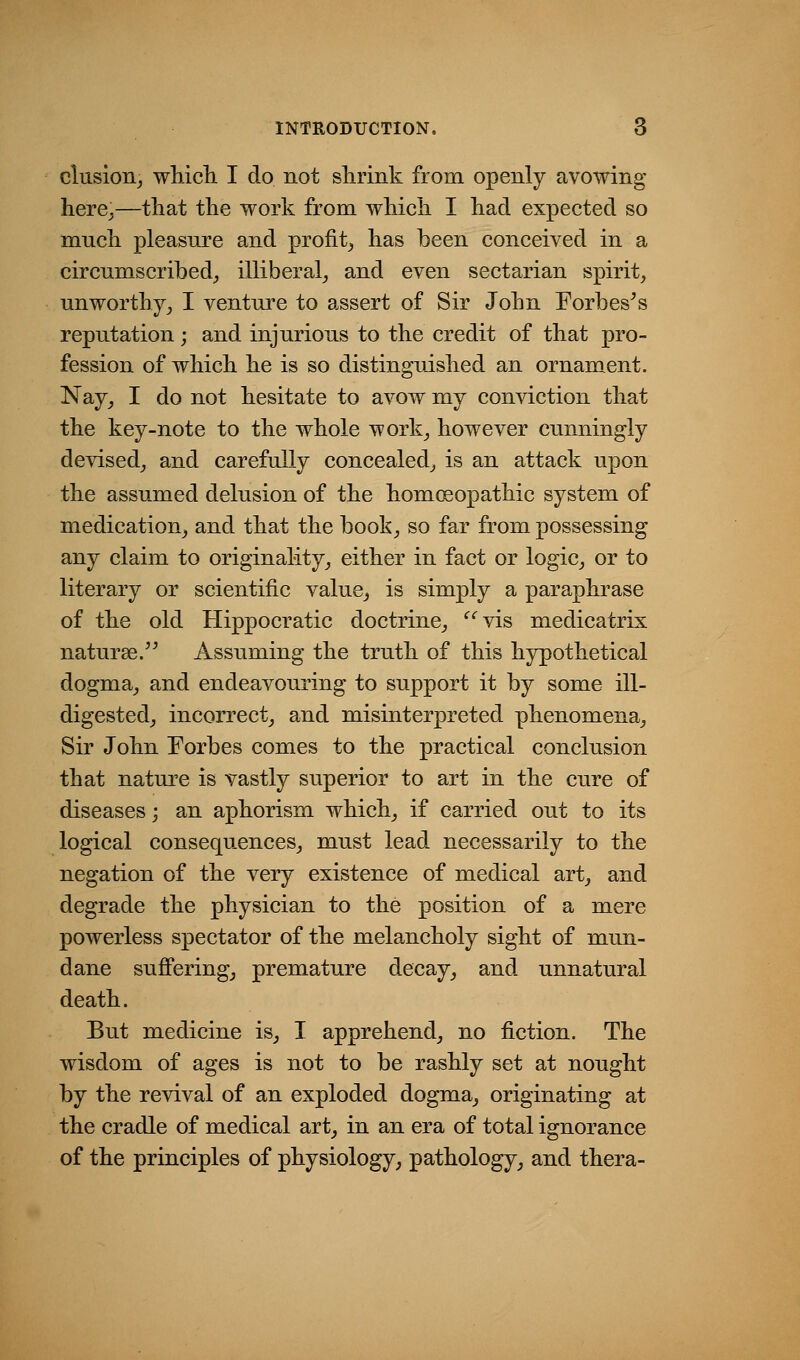 elusion^ which I do not shrink from openly avowing here^—that the work from which I had expected so much pleasure and profit^ has been conceived in a circumscribed^ illiberal_, and even sectarian spirit^ unworthy^ I venture to assert of Sir John Forbes^s reputation; and injurious to the credit of that pro- fession of which he is so distinguished an ornament. Nay_, I do not hesitate to avow my conviction that the key-note to the whole work^ however cunningly devised^ and carefully concealed^ is an attack upon the assumed delusion of the homcsopathic system of medication^ and that the book^ so far from possessing any claim to originality^ either in fact or logic_, or to literary or scientific value_, is simply a paraphrase of the old Hippocratic doctrine^ '^'^vis medicatrix naturae/^ Assuming the truth of this hypothetical dogma^ and endeavouring to support it by some ill- digestedj incorrect^ and misinterpreted phenomena^ Sir John Forbes comes to the practical conclusion that nature is vastly superior to art in the cure of diseases; an aphorism which^, if carried out to its logical consequences^ must lead necessarily to the negation of the very existence of medical art_, and degrade the physician to the position of a mere powerless spectator of the melancholy sight of mun- dane sufferings premature decay_, and unnatural death. But medicine is^ I apprehend^ no fiction. The wisdom of ages is not to be rashly set at nought by the revival of an exploded dogma^ originating at the cradle of medical art_, in an era of total ignorance of the principles of physiology, pathology, and thera-