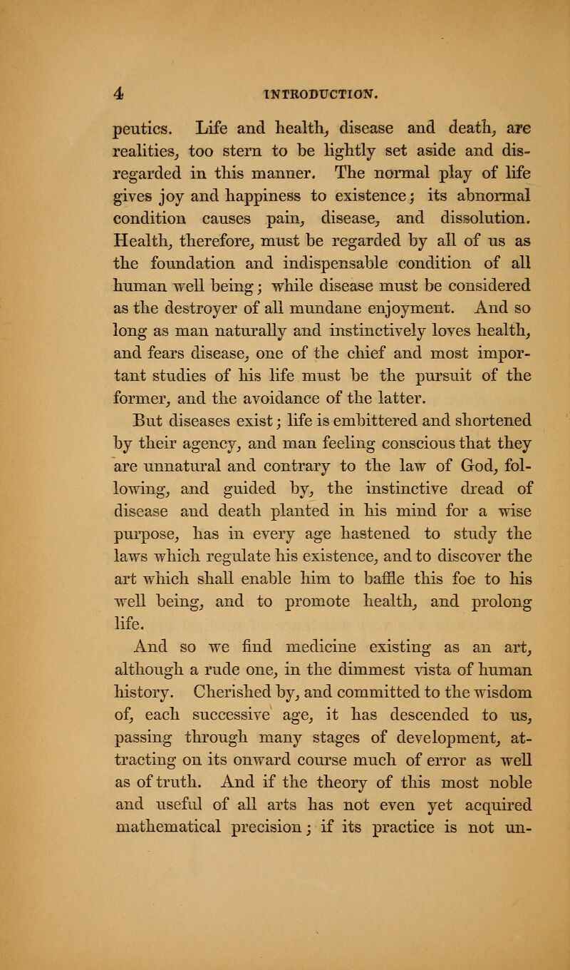 peutics. Life and health_, disease and deaths are realities^ too stem to be liglitly set aside and dis- regarded in this manner. The normal play of life gives joy and happiness to existence; its abnormal condition causes pain_, disease^, and dissolution. Health,, therefore^ must be regarded by all of us as the foundation and indispensable condition of all human well being; while disease must be considered as the destroyer of all mundane enjoyment. And so long as man naturally and instinctively loves healthy and fears disease^ one of the chief and most impor- tant studies of his life must be the pursuit of the former^ and the avoidance of the latter. But diseases exist; life is embittered and shortened by their agency^ and man feeling conscious that they are unnatural and contrary to the law of God^ fol- lowing^ and guided by^ the instinctive dread of disease and death planted in his mind for a wise purpose^ has in every age hastened to study the laws which regulate his existence^, and to discover the art which shall enable him to baffle this foe to his well beingj and to promote healthy and prolong life. And so we find medicine existing as an art^ although a rude one^ in the dimmest vista of human history. Cherished by^ and committed to the wisdom of, each successive age, it has descended to us, passing through many stages of development, at- tracting on its onward course much of error as well as of truth. And if the theory of this most noble and useful of all arts has not even yet acquired mathematical precision; if its practice is not un-