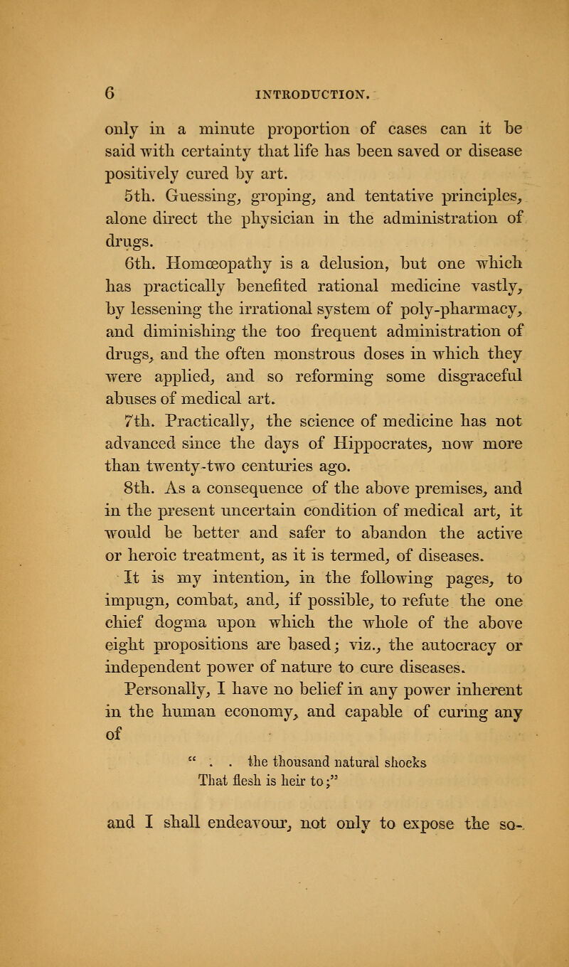 only in a minute proportion of cases can it be said witli certainty that life has been saved or disease positively cured by art. 5th. Guessing^ groping, and tentative principles,, alone direct the physician in the administration of drugs. 6th. Homeopathy is a delusion, but one which has practically benefited rational medicine vastly^ by lessening the irrational system of poly-pharmacy, and diminishing the too frequent administration of drugs, and the often monstrous doses in which they were applied, and so reforming some disgraceful abuses of medical art. 7th. Practically, the science of medicine has not advanced since the days of Hippocrates, now more than twenty-two centuries ago. 8th. As a consequence of the above premises, and in the present uncertain condition of medical art, it would be better and safer to abandon the active or heroic treatment, as it is termed, of diseases. It is my intention, in the following pages, to impugn, combat, and, if possible, to refute the one chief dogma upon which the whole of the above eight propositions are based; viz., the autocracy or independent power of nature to cure diseases. Personally, I have no belief in any power inherent in the human economy, and capable of curing any of  . . the thousand natural shocks That flesh is heir to; and I shall endeavour, not only to expose the so-.