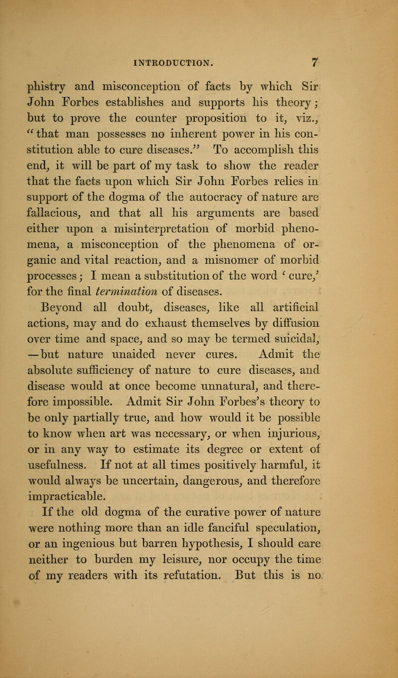 phistry and misconception of facts by which Sir John Forbes establishes and supports his theory; but to prove the counter proposition to it^ viz.^  that man possesses no inherent power in his con- stitution able to cure diseases/^ To accomplish this end_, it will be part of my task to show the reader that the facts upon which Sir John Forbes relies in support of the dogma of the autocracy of nature are fallacious^ and that all his arguments are based either upon a misinterpretation of morbid pheno- mena^ a misconception of the phenomena of or- ganic and vital reaction_, and a misnomer of morbid processes; I mean a substitution of the word ' cure/ for the final termination of diseases. Beyond all doubt^ diseases^ like all artificial actions_, may and do exhaust themselves by difi'usion over time and space^ and so may be termed suicidal_, —but nature unaided never cures. Admit the absolute sufficiency of nature to cure diseases^ and disease would at once become unnatural^ and there- fore impossible. Admit Sir John Forbes^ s theory to be only partially true,, and how would it be possible to know when art was necessary, or when injurious/ or in any way to estimate its degree or extent of usefulness. If not at all times positively harmful, it would always be uncertain, dangerous, and therefore impracticable. If the old dogma of the curative power of nature were nothing more than an idle fanciful speculation, or an ingenious but barren hypothesis, I should care neither to burden my leisure, nor occupy the time of my readers with its refutation. But this is no