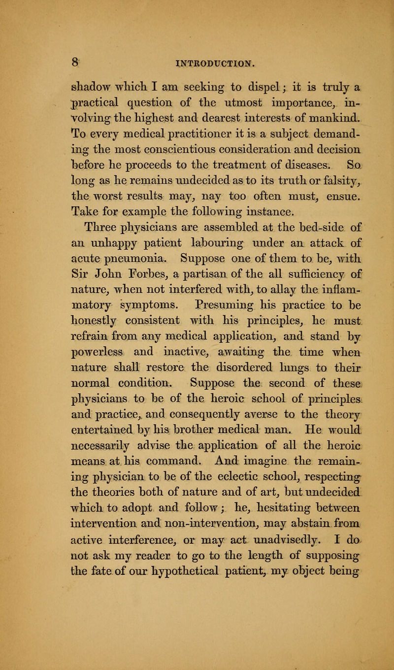 shadow which. I am seeking to dispel; it is truly a ^practical question of the utmost importance^ in- volving the highest and dearest interests of mankind. To every medical practitioner it is a subject demand- ing the most conscientious consideration and decision before he proceeds to the treatment of diseases. So long as he remains undecided as to its truth or falsity^ the worst results may^ nay too often must, ensue. Take for example the following instance. Three physicians are assembled at the bed-side of an unhappy patient labouring under an attack of acute pneumonia. Suppose one of them to be, with Sir John Forbes, a partisan of the all sufficiency of nature, when not interfered with, to allay the inflam- matory symptoms. Presuming his practice to be honestly consistent with his principles, he must refrain from any medical application, and stand by powerless and inactive, awaiting the time when nature shall restore the disordered lungs to their normal condition. Suppose the second of these physicians to be of the heroic school of principles and practice,, and consequently averse to the theory entertained by his brother medical man. He would necessarily advise the application of all the heroic means at his command. And imagine the remain- ing physician to be of the eclectic school, respecting the theories both of nature and of art, but undecided which to adopt and follow; he, hesitating between intervention and non-intervention, may abstain from active interference, or may act unadvisedly. I do not ask my reader to go to the length of supposing the fate of our hypothetical patient, my object being