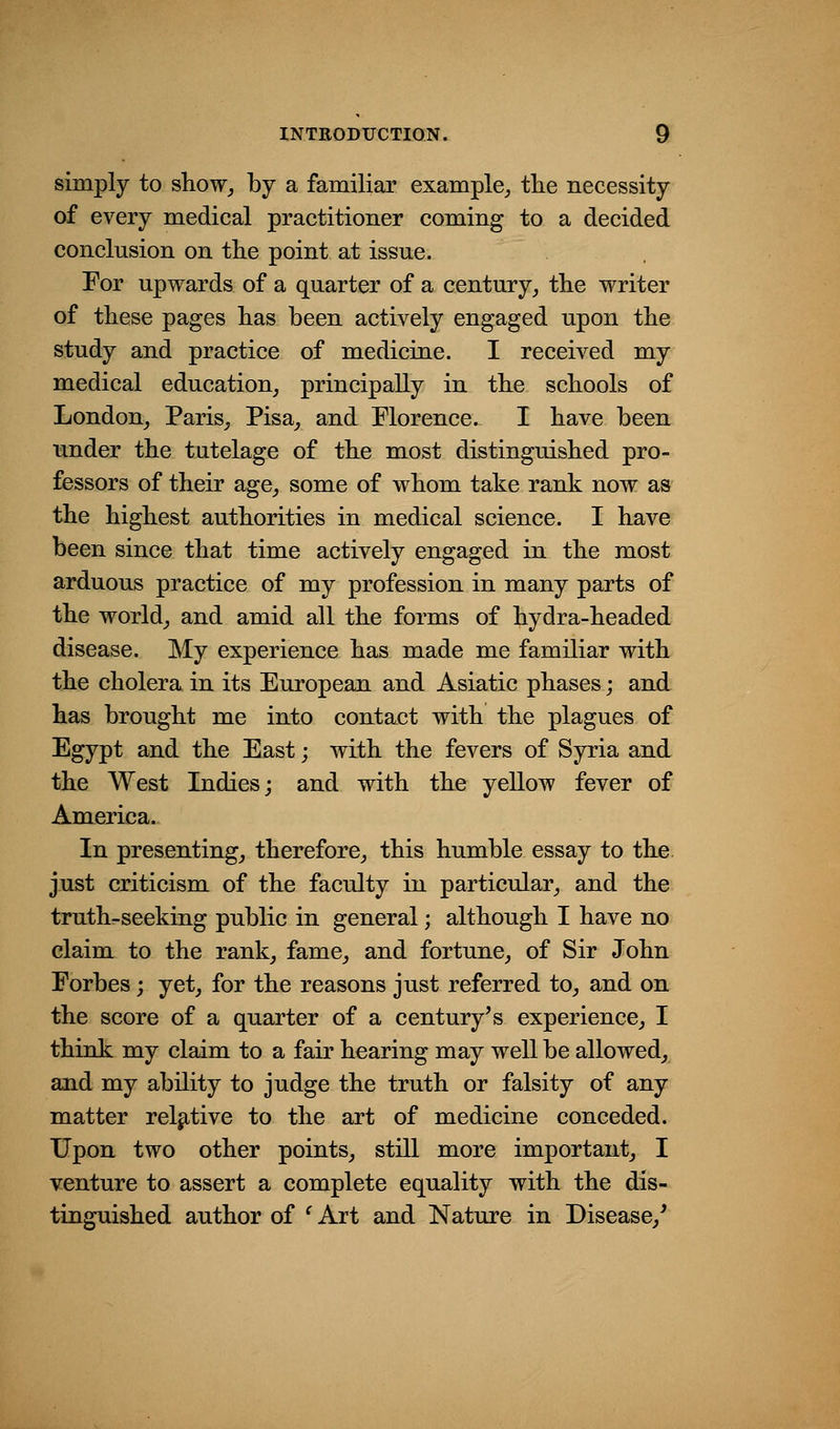 simply to show, by a familiar example,, tlie necessity of every medical practitioner coming to a decided conclusion on the point at issue. For upwards of a quarter of a century, the writer of these pages has been actively engaged upon the study and practice of medicine. I received my medical education, principally in the schools of London, Paris, Pisa, and Florence. I have been under the tutelage of the most distinguished pro- fessors of their age, some of whom take rank now as the highest authorities in medical science. I have been since that time actively engaged in the most arduous practice of my profession in many parts of the world, and amid all the forms of hydra-headed disease. My experience has made me familiar with the cholera in its European and Asiatic phases; and has brought me into contact with the plagues of Egypt and the East; with the fevers of Syria and the West Indies; and with the yellow fever of America. In presenting, therefore, this humble essay to the just criticism of the faculty in particular, and the truth-seeking public in general; although I have no claim to the rank, fame, and fortune, of Sir John Forbes; yet, for the reasons just referred to, and on the score of a quarter of a century's experience, I think my claim to a fair hearing may well be allowed, and my ability to judge the truth or falsity of any matter relative to the art of medicine conceded. Upon two other points, still more important, I venture to assert a complete equality with the dis- tinguished author of ' Art and Nature in Disease,'
