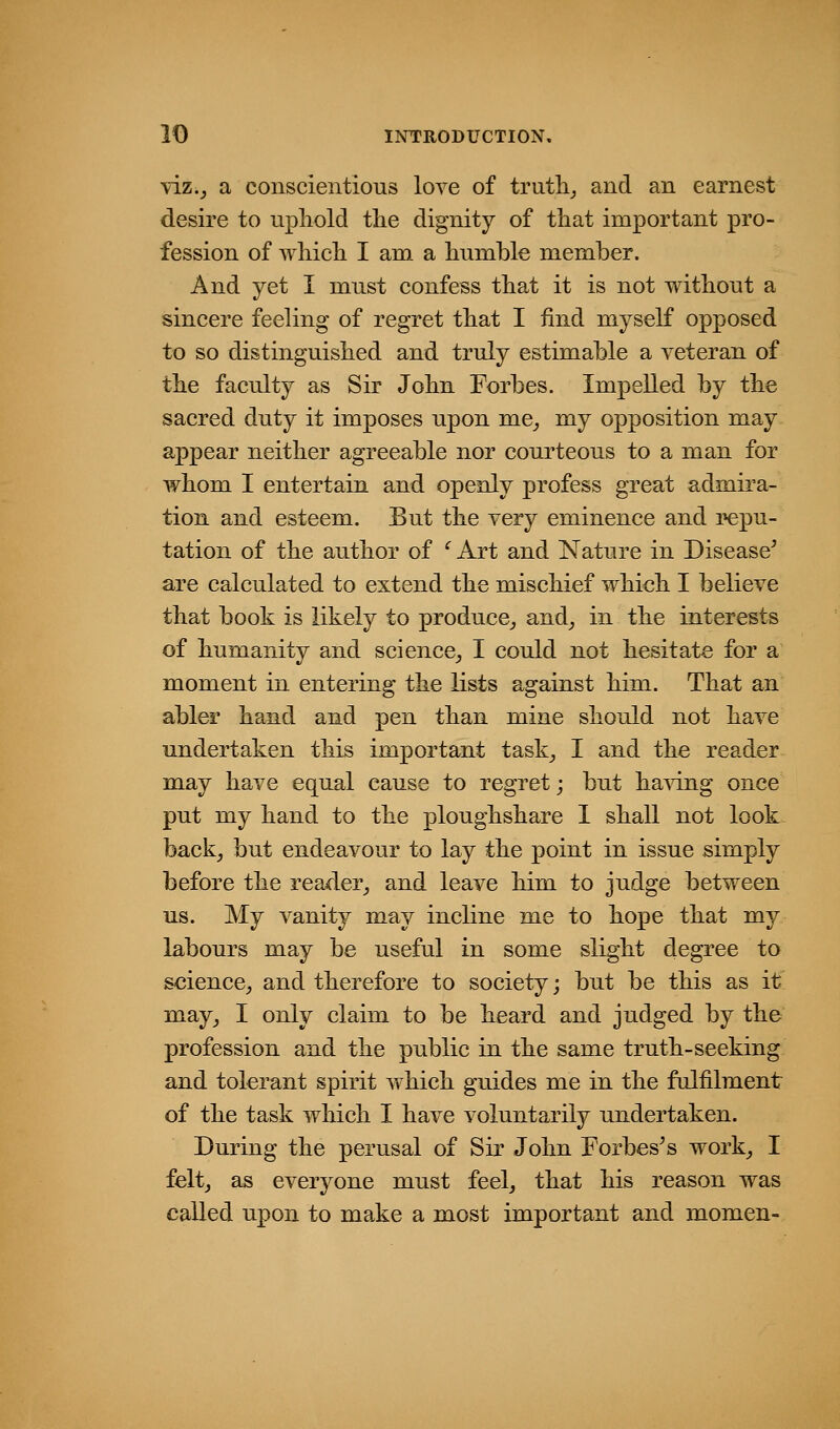-viz.^ a conscientious love of truth,, and an earnest desire to uphold the dignity of that important pro- fession of which I am a humble member. And yet I must confess that it is not without a sincere feeling of regret that I find myself opposed to so distinguished and truly estimable a veteran of the faculty as Sir John Forbes. Impelled by the sacred duty it imposes upon me^ my opposition may appear neither agreeable nor courteous to a man for whom I entertain and openly profess great admira- tion and esteem. But the very eminence and repu- tation of the author of ^ Art and Nature in Disease^ are calculated to extend the mischief which I believe that book is likely to produce^ and^ in the interests of humanity and science^ I could not hesitate for a moment in entering the lists against him. That an abler hand and pen than mine should not have undertaken this important task^ I and the reader may have equal cause to regret; but ha^dng once put my hand to the ploughshare 1 shall not look back, but endeavour to lay the point in issue simply before the reader, and leave him to judge between us. My vanity may incline me to hope that my labours may be useful in some slight degree to science, and therefore to society; but be this as it' may, I only claim to be heard and judged by the profession and the public in the same truth-seeking and tolerant spirit which guides me in the fulfilment of the task which I have voluntarily undertaken. During the perusal of Sir John Forbes^s work, I felt, as everyone must feel, that his reason was called upon to make a most important and momen-