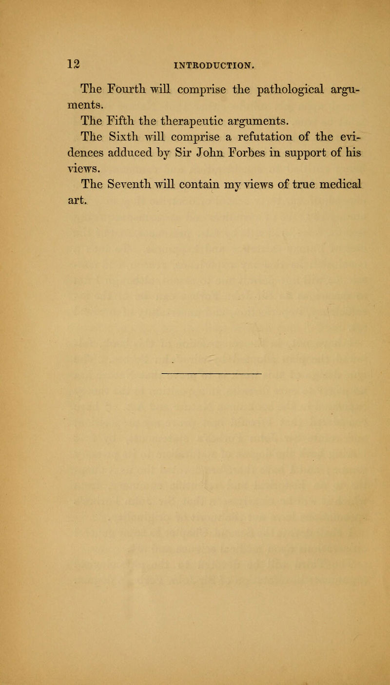 The Fourth will comprise the pathological argu- ments. The Fifth the therapeutic arguments. The Sixth will comprise a refutation of the evi- dences adduced by Sir John Forbes in support of his views. The Seventh will contain my views of true medical art.