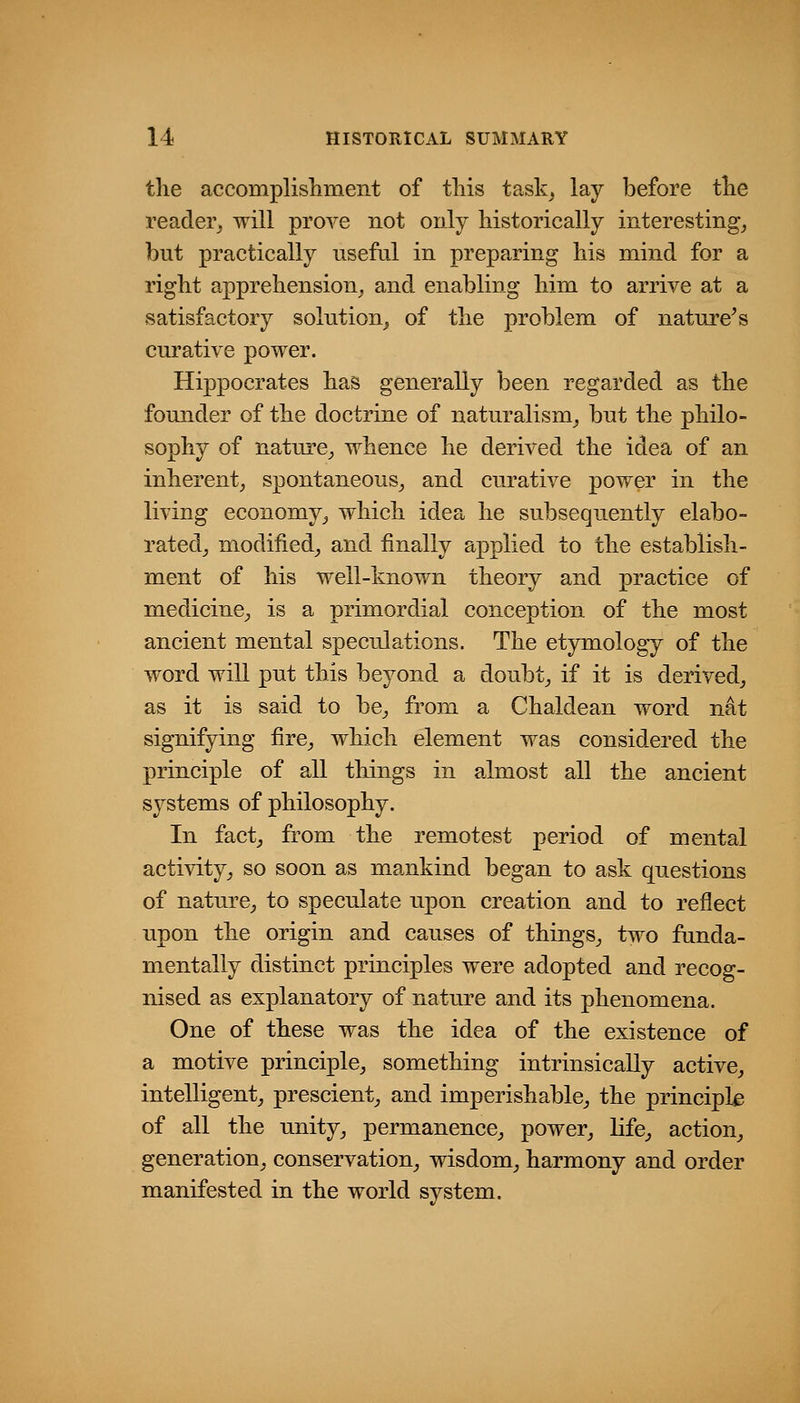 the accomplishment of this task^ lay before the reader^ will prove not only historically interesting^ but practically useful in preparing his mind for a right apprehension^, and enabling him to arrive at a satisfactory solution^ of the problem of nature^s curative power. Hippocrates has generally been regarded as the founder of the doctrine of naturalism^ but the philo- sophy of nature^ whence he derived the idea of an inherent^ spontaneous^ and curative power in the living economy^ which idea he subsequently elabo- ratedj modified_, and finally applied to the establish- ment of his well-known theory and practice of medicine^ is a primordial conception of the most ancient mental speculations. The etymology of the word will put this beyond a doubt^ if it is derived,, as it is said to be^ from a Chaldean word nat signifying fire^ which element was considered the principle of all things in almost all the ancient systems of philosophy. In fact, from the remotest period of mental activity, so soon as mankind began to ask questions of nature, to speculate upon creation and to reflect upon the origin and causes of things, two funda- mentally distinct principles were adopted and recog- nised as explanatory of nature and its phenomena. One of these was the idea of the existence of a motive principle, something intrinsically active, intelligent, prescient, and imperishable, the principle of all the unity, permanence, power, life, action, generation, conservation, wisdom, harmony and order manifested in the world system.