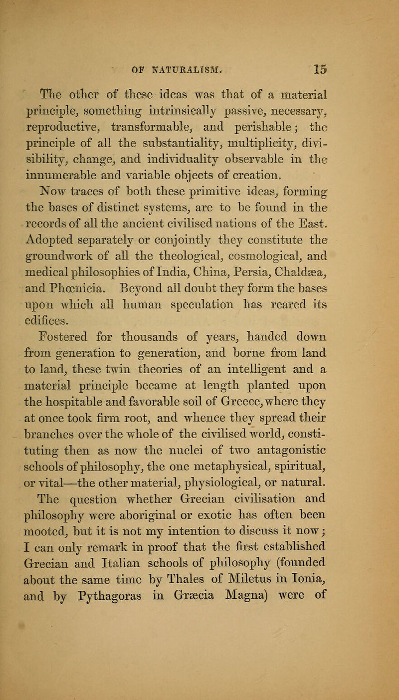 Tlie other of these ideas was that of a material principle^ something intrinsically passive,, necessary, reproductive, transformable, and perishable; the principle of all the substantiality, multiplicity, divi- sibility, change, and individuality observable in the innumerable and variable objects of creation. Now traces of both these primitive ideas, forming the bases of distinct systems, are to be found in the records of all the ancient civilised nations of the East. Adopted separately or conjointly they constitute the groundwork of all the theological, cosmological, and medical philosophies of India, China, Persia, Chaldsea, and Phoenicia. Beyond all doubt they form the bases upon which all human speculation has reared its edifices. Fostered for thousands of years, handed down from generation to generation, and borne from land to land, these twin theories of an intelligent and a material principle became at length planted upon the hospitable and favorable soil of Greece, where they at once took firm root, and whence they spread their branches over the whole of the civilised world, consti- tuting then as now the nuclei of two antagonistic schools of philosophy, the one metaphysical, spiritual, or vital—the other material, physiological, or natural. The question whether Grecian civilisation and philosophy were aboriginal or exotic has often been mooted, but it is not my intention to discuss it now; I can only remark in proof that the first established Grecian and Italian schools of philosophy (founded about the same time by Thales of Miletus in Ionia, and by Pythagoras in Grsecia Magna) were of
