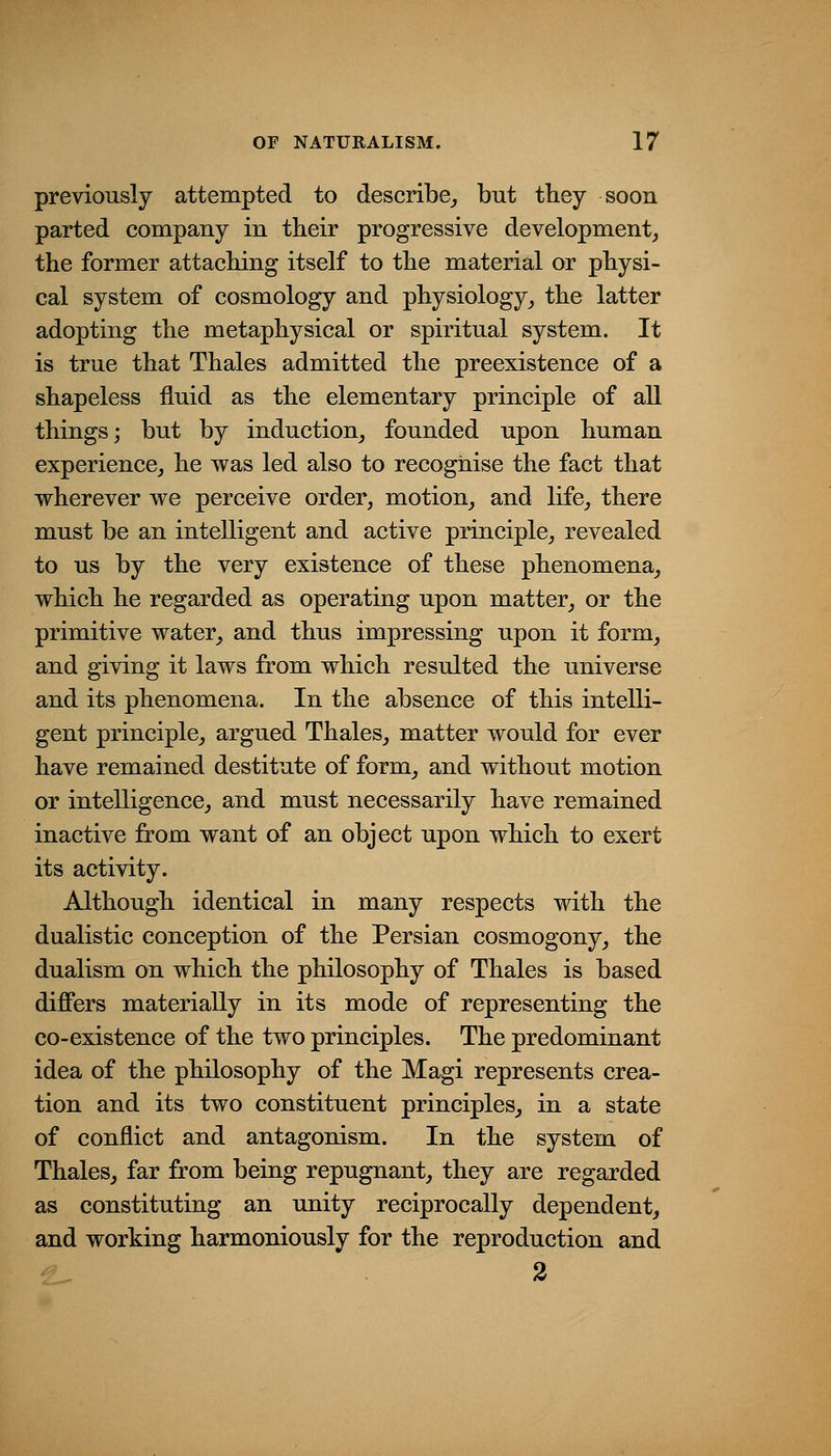 previously attempted to describe^ but they soon parted company in their progressive development, the former attaching itself to the material or physi- cal system of cosmology and physiology, the latter adopting the metaphysical or spiritual system. It is true that Thales admitted the preexistence of a shapeless fluid as the elementary principle of all things; but by induction, founded upon human experience, he was led also to recognise the fact that wherever we perceive order, motion, and life, there must be an intelligent and active principle, revealed to us by the very existence of these phenomena, which he regarded as operating upon matter, or the primitive water, and thus impressing upon it form, and giving it laws from which resulted the universe and its phenomena. In the absence of this intelli- gent principle, argued Thales, matter would for ever have remained destitute of form, and without motion or intelligence, and must necessarily have remained inactive from want of an object upon which to exert its activity. Although identical in many respects with the dualistic conception of the Persian cosmogony, the dualism on which the philosophy of Thales is based differs materially in its mode of representing the co-existence of the two principles. The predominant idea of the philosophy of the Magi represents crea- tion and its two constituent principles, in a state of conflict and antagonism. In the system of Thales, far from being repugnant, they are regarded as constituting an unity reciprocally dependent, and working harmoniously for the reproduction and 2