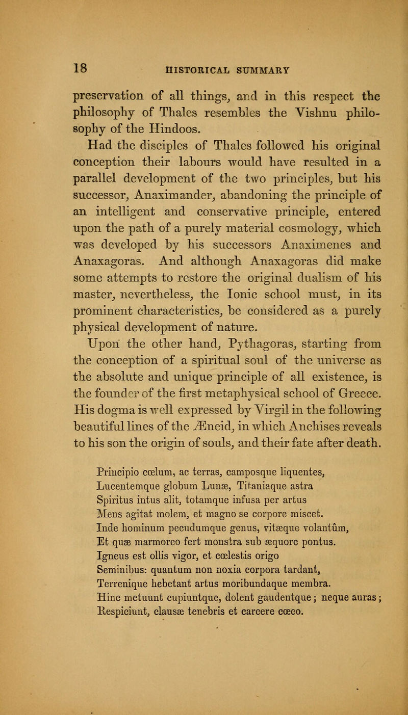 preservation of all things,, and in this respect the philosophy of Thales resembles the Vishnu philo- sophy of the Hindoos. Had the disciples of Thales followed his original conception their labours would have resulted in a parallel development of the two principles^ but bis successor_, Anaximander^ abandoning the principle of an intelligent and conservative principle^ entered upon the patb of a purely material cosmology, wMcb was developed by bis successors Anaximenes and Anaxagoras. And although Anaxagoras did make some attempts to restore the original dualism of bis master, nevertheless, the Ionic school must, in its prominent characteristics, be considered as a purely physical development of nature. Upon the other band, Pythagoras, starting from the conception of a spiritual soul of the universe as the absolute and unique principle of all existence, is the founder of the first metaphysical school of Greece. His dogma is well expressed by Virgil in the following beautiful lines of the ^neid, in which Anchises reveals to his son tbe origin of souls, and their fate after death. Priucipio ccelum, ac terras, camposque liquentes, Lucentemque globum Lunee, Titaniaque astra Spiritus intus alit, totamque infusa per artus Meus agitat molem, et iiiagno se corpore miscet. Inde hominum pecudumque genus, vitseque volantum, Et quae marmoreo fert monstra sub sequore pontus. Igneus est ollis vigor, et coelestis origo Seminibus: quantum non noxia corpora tardant, Terrenique hebetant artus moribundaque membra. Hinc metuunt cupiuntque, dolent gaudentque; neque auras; Respiciunt, clausse tenebris et carcere coeeo.