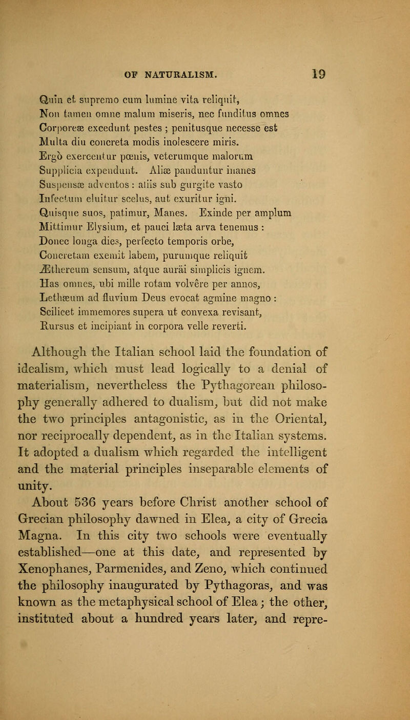 Quill ef. supremo cum lumine vita reliquif:, Noil tameii omne malum miseris, nee fundiiiis omnes Corporese excedunt pestes ; penitusque neeesse est Multa diu coiicreta modis inolescere miris. Ergo exercentur poeuis, veterumque malorum. Supplicia expeuduut. JVliss pauduiitur iuanes Suspeusse adventos : aliis sub gurgite vasto Infeckini eluit.ur scelus, aut exuritur igni, Quisque suos, patimur, Manes. Exinde per araplum Mittiimir Elysium, et pauci Iseta arva teuemus : Donee loiiga dies, perfecto temporis orbe. Con ere turn exemit labem, pur unique reliquit ^tliereum sensum, atque aurai simplicis ignem. Has omnes, ubi mille rotam volvere per annos, Letliseum ad fluviura Deus evoeat agraine magno : Scilicet iramemores supera ut convexa revisant, Rursus et incipiant in corpora velle reverti. Althougli the Italian scliool laid tlie foundation of idealism^ wliicli must lead logically to a denial of materialism_, nevertheless the Pythagorean philoso- phy generally adhered to dnalism_, but did not make the two principles antagonistic_, as in the Oriental^ nor reciprocally dependent^ as in the Italian systems. It adopted a dualism which regarded the intelligent and the material principles inseparable elements of unity. About 536 years before Christ another school of Grecian philosophy dawned in Elea_, a city of Grecia Magna. In this city two schools were eventually estabhshed—one at this date^ and represented by Xenophanes_, Parmenides_, and Zeno_, which continued the philosophy inaugurated by Pythagoras_, and was known as the metaphysical school of Elea; the other, instituted about a hundred years later, and repre-