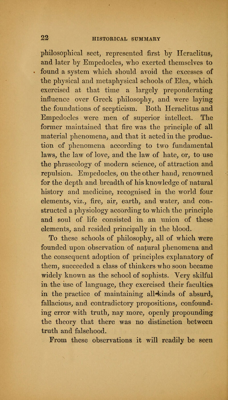 philosopliical sect^ represented first by Heraclitus, and later by Empedocles^ who exerted themselves to found a system which should avoid the excesses of the physical and metaphysical schools of Elea^ which exercised at that time a largely preponderating influence over Greek philosophy^ and were laying the foundations of scepticism. Both Heraclitus and Empedocles were men of superior intellect. The former maintained that fire was the principle of all material phenomena^ and that it acted in the produc- tion of phenomena according to two fundamental laws^ the law of love^ and the law of hate, or_, to use the phraseology of modern science_, of attraction and repulsion. Empedocles, on the other hand, renowned for the depth and breadth of his knowledge of natural history and medicine, recognised in the world four elements, viz., fire, air, earth, and water, and con- structed a physiology according to which the principle and soul of life consisted in an union of these elements, and resided principally in the blood. To these schools of philosophy, all of which were founded upon observation of natural phenomena and the consequent adoption of principles explanatory of them, succeeded a class of thinkers who soon became widely known as the school of sophists. Very skilful in the iise of language, they exercised their faculties in the practice of maintaining alHdnds of absurd, fallacious, and contradictory propositions, confound- ing error with truth, nay more, openly propounding the theory that there was no distinction between truth and falsehood. From these observations it will readily be seen