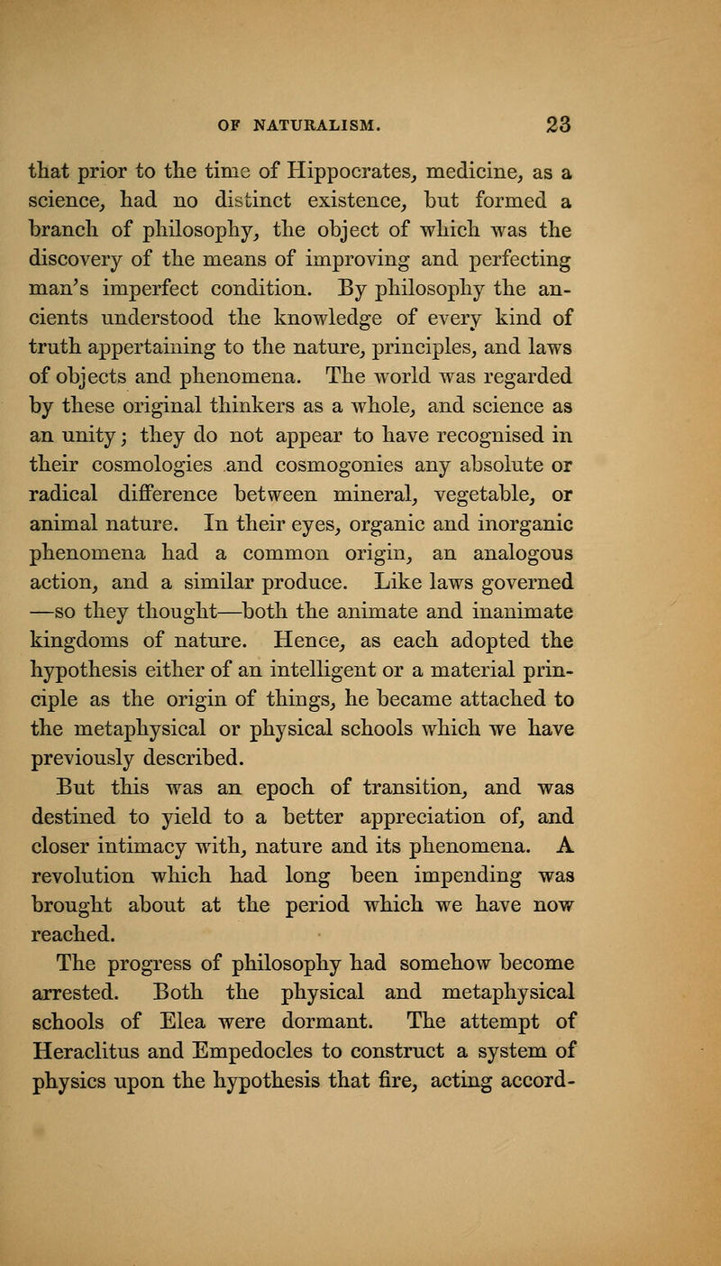 that prior to the time of Hippocrates^ medicine, as a science, had no distinct existence, but formed a branch of philosophy, the object of which was the discovery of the means of improving and perfecting man^s imperfect condition. By philosophy the an- cients understood the knowledge of every kind of truth appertaining to the nature, principles, and laws of objects and phenomena. The world was regarded by these original thinkers as a whole, and science as an unity; they do not appear to have recognised in their cosmologies and cosmogonies any absolute or radical difference between mineral, vegetable, or animal nature. In their eyes, organic and inorganic phenomena had a common origin, an analogous action, and a similar produce. Like laws governed —so they thought—^both the animate and inanimate kingdoms of nature. Hence, as each adopted the hypothesis either of an intelligent or a material prin- ciple as the origin of things, he became attached to the metaphysical or physical schools which we have previously described. But this was an epoch of transition, and was destined to yield to a better appreciation of, and closer intimacy with, nature and its phenomena. A revolution which had long been impending was brought about at the period which we have now reached. The progress of philosophy had somehow become arrested. Both the physical and metaphysical schools of Elea were dormant. The attempt of Heraclitus and Empedocles to construct a system of physics upon the hypothesis that fire, acting accord-