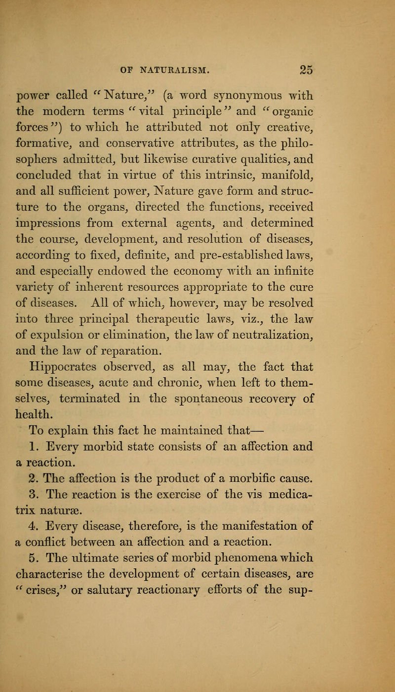 power called ^^ Nature/^ (a word synonymous with the modern terms  vital principle and  organic forces) to which he attributed not only creative,, formative^ and conservative attributes^ as the philo- sophers admitted^ but likewise curative qualities^ and concluded that in virtue of this intrinsic, manifold, and all sufficient power, Nature gave form and struc- ture to the organs, directed the functions, received impressions from external agents, and determined the course, development, and resolution of diseases, according to fixed, definite, and pre-established laws, and especially endowed the economy with an infinite variety of inherent resources appropriate to the cure of diseases. All of which, however, may be resolved into three principal therapeutic laws, viz., the law of expulsion or elimination, the law of neutralization, and the law of reparation. Hippocrates observed, as all may, the fact that some diseases, acute and chronic, when left to them- selves, terminated in the spontaneous recovery of health. To explain this fact he maintained that— 1. Everv morbid state consists of an affection and a reaction. 2. The affection is the product of a morbific cause. 3. The reaction is the exercise of the vis medica- trix naturse. 4. Every disease, therefore, is the manifestation of a confiict between an affection and a reaction. 5. The ultimate series of morbid phenomena which characterise the development of certain diseases, are '' crises,'^ or salutary reactionary efforts of the sup-