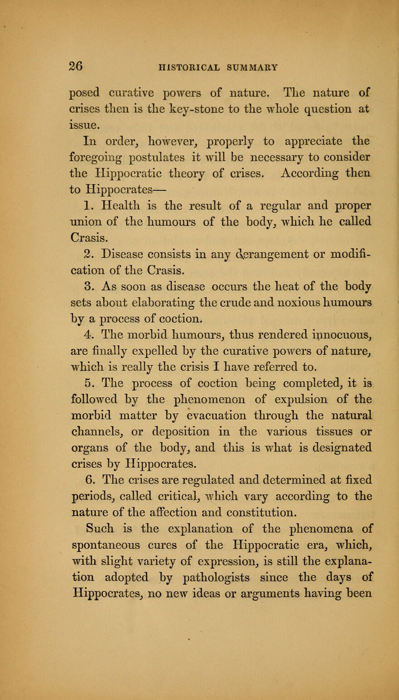 posed curative powers of nature. The nature of crises then is the key-stone to the whole question at issue. In order, however, properly to appreciate the foregoing postulates it will be necessary to consider the Hippocratic theory of crises. According then to Hippocrates— 1. Health is the result of a regular and proper union of the humours of the body, which he called Crasis. 2. Disease consists in any d.erangement or modifi- cation of the Crasis. 3. As soon as disease occurs the heat of the hody sets about elaborating the crude and noxious humours by a process of coction. 4. The morbid humours, thus rendered i^mocuous, are finally expelled by the curative powers of nature, which is really the crisis I have referred to. 5. The process of coction being completed, it is followed by the phenomenon of expulsion of the morbid matter by evacuation through the natural channels, or deposition in the various tissues or organs of the body, and this is what is designated crises by Hippocrates. 6. The crises are regulated and determined at fixed periods, called critical, which vary according to the nature of the affection and constitution. Such is the explanation of the phenomena of spontaneous cures of the Hippocratic era, which, with slight variety of expression, is still the explana- tion adopted by pathologists since the days of Hippocrates, no new ideas or arguments having been