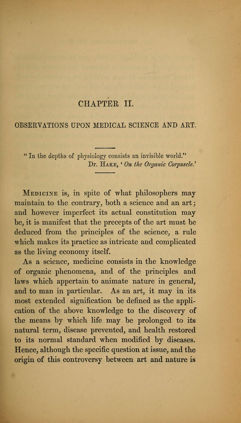CHAPTER II. OBSERVATIONS UPON MEDICAI. SCIENCE AND ART. In the depths of physiology consists an invisible world. Dr. Hake, ' On the Organic Corpuscle! Medicine is^ in spite of wliat philosopliers may maintain to the contrary^ both a science and an art; and however imperfect its actual constitution may be_, it is manifest that the precepts of the art must be deduced from the principles of the science_, a rule which makes its practice as intricate and complicated as the living economy itself. As a science^ medicine consists in the knowledge of organic phenomena^ and of the principles and laws which appertain to animate nature in general, and to man in particular. As an art, it may in its most extended signification be defined as the appli- cation of the above knowledge to the discovery of the means by which life may be prolonged to its natural term, disease prevented, and health restored to its normal standard when modified by diseases. Hence, although the specific question at issue, and the origin of this controversy between art and nature is