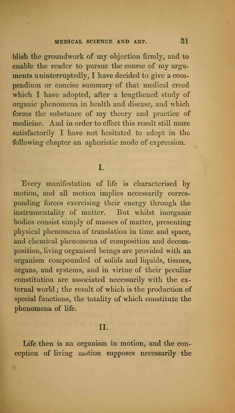 blish the groundwork of my objection firmly, and to enable tlie reader to pm^sue the course of my argu- ments uninterruptedly, I have decided to give a com- pendium or concise summary of that medical creed which I have adopted, after a lengthened study of organic phenomena in health and disease, and which forms the substance of my theory and practice of medicine. And in order to efiect this result still more satisfactorily I have not hesitated to adopt in the following chapter an aphoristic mode of expression. I. Every manifestation of life is characterised by motion, and all motion implies necessarily corres- ponding forces exercising their energy through the instrumentality of matter. But whilst inorganic bodies consist simply of masses of matter, presenting physical phenomena of translation in time and space, and chemical phenomena of composition and decom- position, living organised beings are provided with an organism compounded of solids and liquids, tissues, organs, and systems, and in virtue of their peculiar constitution are associated necessarily with the ex- ternal world; the result of which is the production of special functions, the totality of which constitute the phenomena of life. II. Life then is an organism in motion, and the con- ception of living motion supposes necessarily the