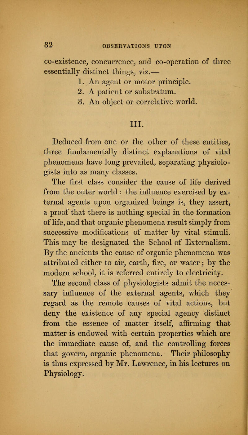 co-existence_, concurrence,, and co-operation of three essentially distinct tilings^ viz.— 1. An agent or motor principle. 2. A patient or substratum. 3. An object or correlative world. III. Deduced from one or the other of these entities^ three fundamentally distinct explanations of vital phenomena have long prevailed^ separating physiolo- gists into as many classes. The first class consider the cause of life derived from the outer world: the influence exercised by ex- ternal agents upon organized beings is^ they assert^ a proof that there is nothing special in the formation of life, and that organic phenomena result simply from successive modifications of matter by vital stimuli. This may be designated the School of Externalism. By the ancients the cause of organic phenomena was attributed either to air, earth, fire, or water; by the modern school, it is referred entirely to electricity. The second class of physiologists admit the neces- sary influence of the external agents, which they regard as the remote causes of vital actions, but deny the existence of any special agency distinct from the essence of matter itself, affirming that matter is endowed with certain properties which are the immediate cause of, and the controlling forces that govern, organic phenomena. Their philosophy is thus expressed by Mr. Lawrence, in his lectures on Physiology.