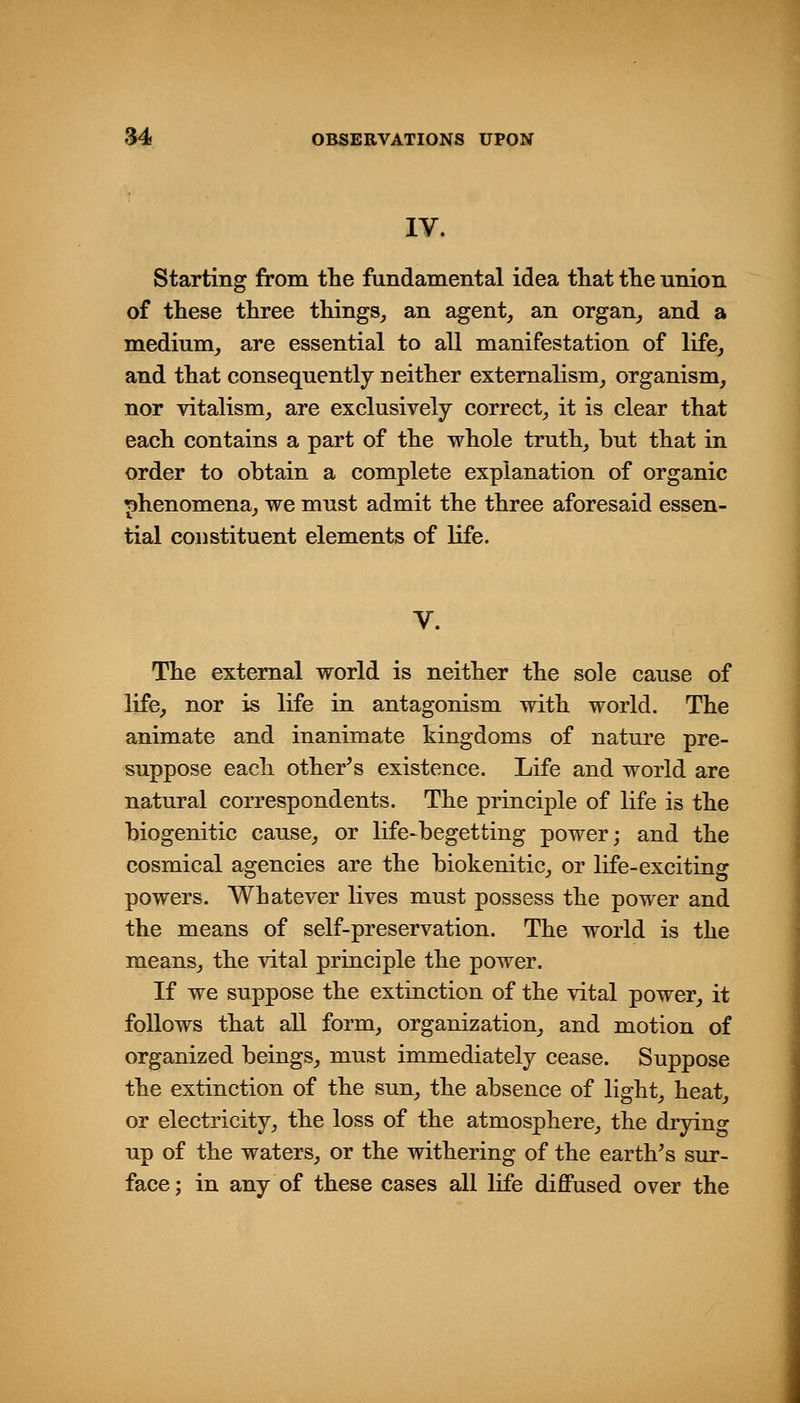 IV. Starting from the fundamental idea tliat tlie union of these three things^ an agent, an organ_, and a medium,, are essential to all manifestation of life, and that consequently neither extemalism, organism, nor vitalism, are exclusively correct, it is clear that each contains a part of the whole truth, but that in order to obtain a complete explanation of organic phenomena, we must admit the three aforesaid essen- tial constituent elements of life. The external world is neither the sole cause of life, nor is life in antagonism with world. The animate and inanimate kingdoms of nature pre- suppose each other^s existence. Life and world are natural correspondents. The principle of life is the biogenitic cause, or life-begetting power; and the cosmical agencies are the biokenitic, or life-exciting powers. Whatever lives must possess the power and the means of self-preservation. The world is the means, the vital principle the power. If we suppose the extinction of the vital power, it follows that all form, organization, and motion of organized beings, must immediately cease. Suppose the extinction of the sun, the absence of light, heat, or electricity, the loss of the atmosphere, the drying up of the waters, or the withering of the earth's sur- face; in any of these cases all life diffused over the