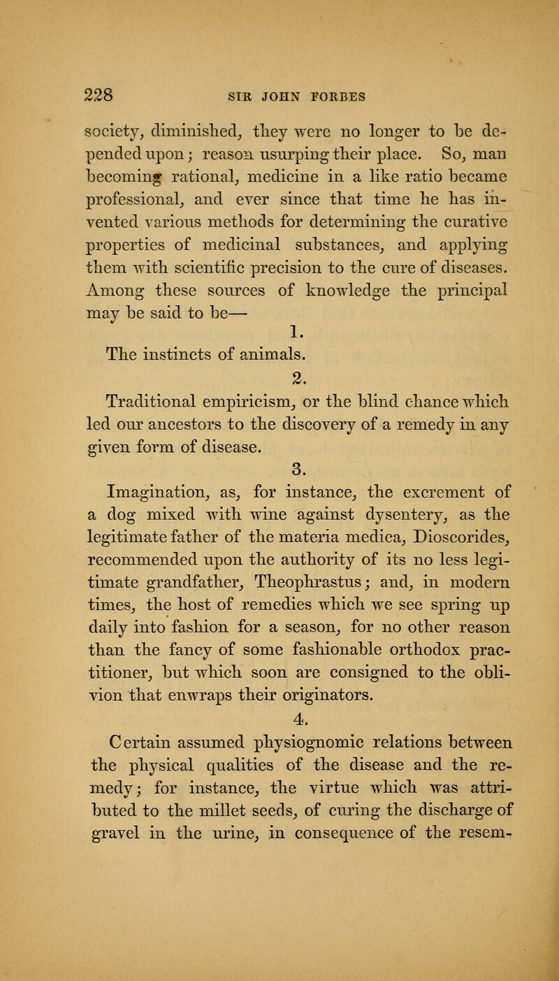 society^ climinisliecl_, tliey were no longer to be de- pended upon; reason usurping tlieir place. Socman becoming rational^ medicine in a like ratio became professional^ and ever since that time be has in- vented various methods for determining the curative properties of medicinal substances_, and applying them with scientific precision to the cure of diseases. Among these sources of knowledge the principal may be said to be— 1. The instincts of animals. 2. Traditional empiricism,, or the blind chance which led our ancestors to the discovery of a remedy in any given form of disease. 3. Imagination^ as^ for instance^ the excrement of a dog mixed with wine against dysentery^ as the legitimate father of the materia medica^ Dioscorides^ recommended upon the authority of its no less legi- timate grandfather^ Theophrastus; and^ in modern times^ the host of remedies which we see spring up daily into fashion for a season^ for no other reason than the fancy of some fashionable orthodox prac- titioner^ but which soon are consigned to the obli- vion that enwraps their originators. 4. Certain assumed physiognomic relations between the physical qualities of the disease and the re- medy; for instance^ the virtue which was attri- buted to the millet seeds, of curing the discharge of gravel in the urine, in consequence of the resem-