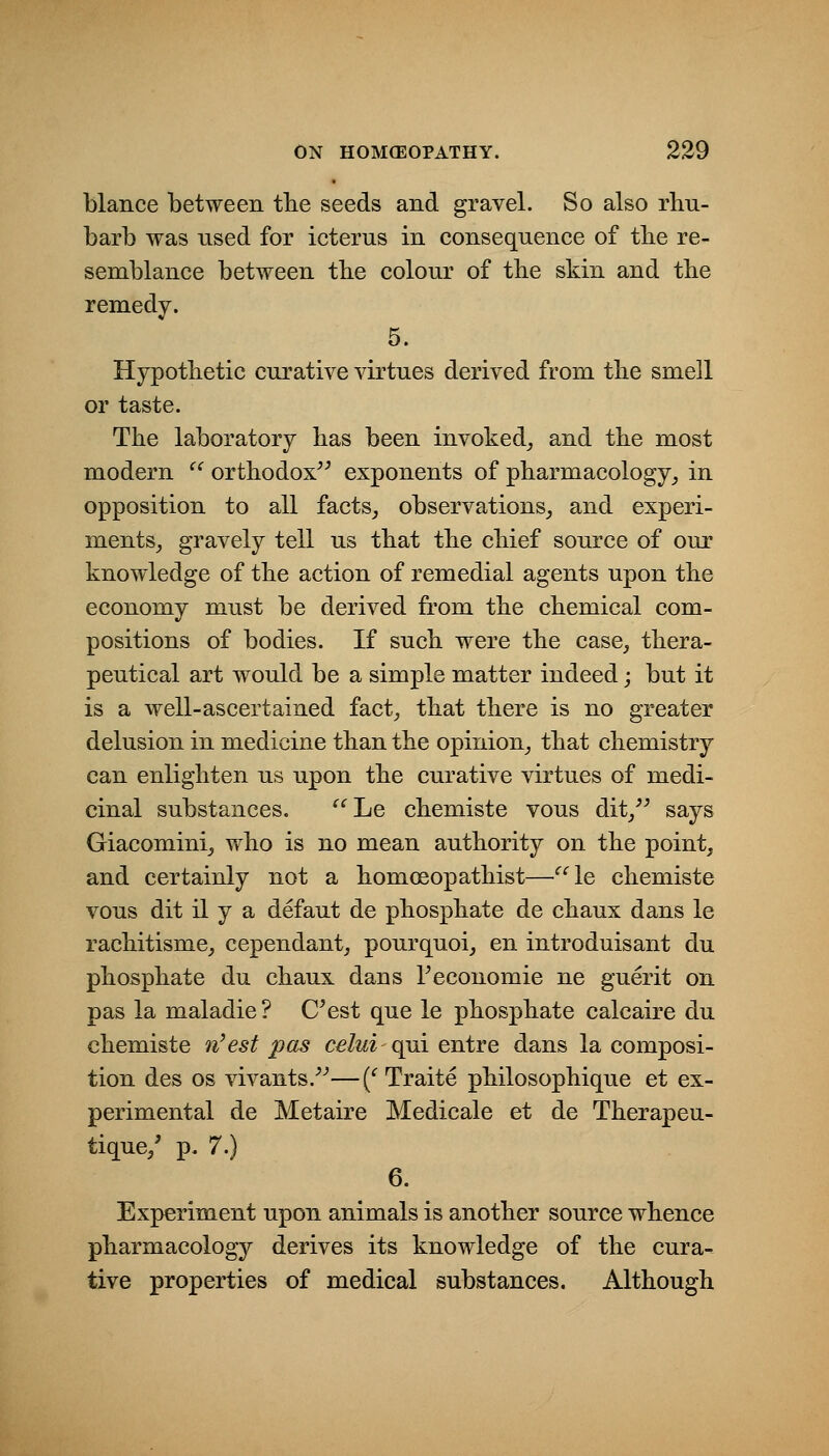 blance between tlie seeds and gravel. So also rhu- barb was used for icterus in consequence of tbe re- semblance between tbe colour of the skin and the remedy. 5. Hypothetic curative virtues derived from the smell or taste. The laboratory has been invoked^ and the most modern ^^ orthodox^^ exponents of pharmacology,, in opposition to all facts^ observations, and experi- ments, gravely tell us that the chief source of our knowledge of the action of remedial agents upon the economy must be derived from the chemical com- positions of bodies. If such were the case, thera- peutical art would be a simple matter indeed; but it is a well-ascertained fact, that there is no greater delusion in medicine than the opinion, that chemistry can enlighten us upon the curative virtues of medi- cinal substances. Le chemiste vous dit,'^ says Giacomini, who is no mean authority on the point, and certainly not a homoeopathist—^^le chemiste vous dit il y a defaut de phosphate de chaux dans le rachitisme, cependant, pourquoi, en introduisant du phosphate du chaux dans Teconomie ne guerit on pas la maladie ? C^est que le phosphate calcaire du chemiste n'est pas celui c^i entre dans la composi- tion des OS vivants.^-*—(^ Traite philosophique et ex- perimental de Metaire Medicale et de Therapeu- tique,' p. 7.) 6. Experiment upon animals is another source whence pharmacology derives its knowledge of the cura-^ tive properties of medical substances. Although