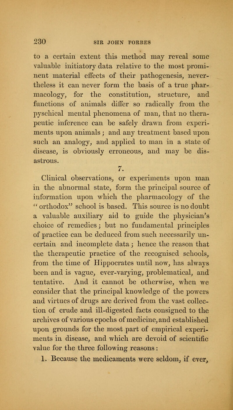 to a certain extent tliis method may reveal some valuable initiatory data relative to the most promi- nent material effects of tlieir pathogenesis^, never- theless it can never form the basis of a true phar- macology, for the constitution^ structure, and functions of animals differ so radically from the pyschical mental phenomena of man, that no thera- peutic inference can be safely drawn from experi- ments upon animals ; and any treatment based upon such an analogy, and applied to man in a state of disease, is obviously erroneous, and may be dis- astrous. 7. Clinical observations, or experiments upon man in the abnormal state, form the principal source of information upon which the pharmacology of the  orthodox'^ school is based. This source is no doubt a valuable auxiliary aid to guide the physician^ s choice of remedies; but no fundamental principles of practice can be deduced from such necessarily un- certain and incomplete data ; hence the reason that the therapeutic practice of the recognised schools, from the time of Hippocrates until now, has always been and is vague, ever-varying, problematical, and tentative. And it cannot be otherwise, when we consider that the principal knowledge of the powers and virtues of drugs are derived from the vast collec- tion of crude and ill-digested facts consigned to the archives of various epochs of medicine, and established upon grounds for the most part of empirical experi- ments in disease, and which are devoid of scientific value for the three following reasons: 1. Because the medicaments were seldom, if ever^