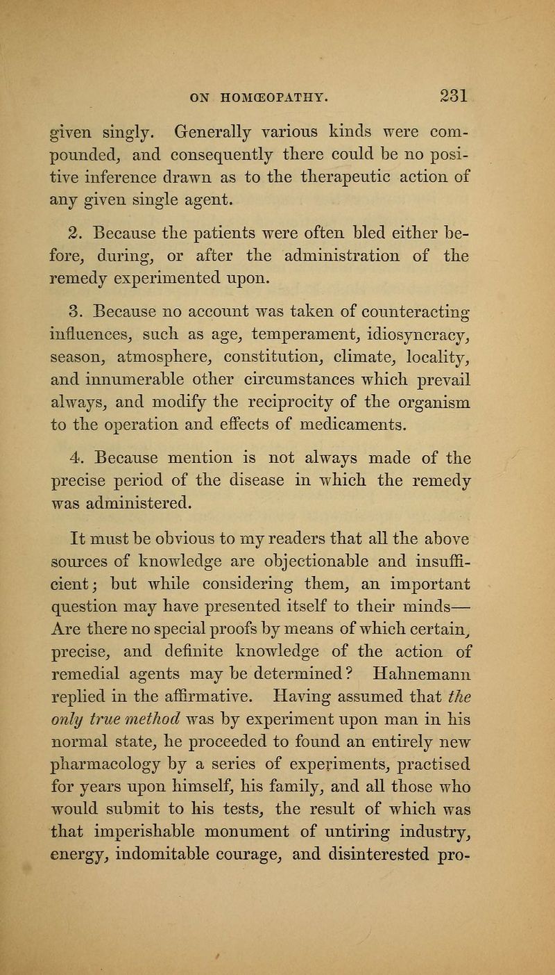 given singly. Generally various kinds were com- pounded_, and consequently tliere could be no posi- tive inference drawn as to the therapeutic action of any given single agent. 2. Because the patients were often bled either be- fore_, during_, or after the administration of the remedy experimented upon. 3. Because no account was taken of counteracting influences^ such as age^ temper am ent^ idiosyncracy^ season, atmosphere, constitution, climate, locality, and innumerable other circumstances which prevail always, and modify the reciprocity of the organism to the operation and effects of medicaments. 4. Because mention is not always made of the precise period of the disease in which the remedy was administered. It must be obvious to my readers that all the above sources of knowledge are objectionable and insuffi- cient; but while considering them, an important question may have presented itself to their minds— Are there no special proofs by means of which certain^ precise, and definite knowledge of the action of remedial agents may be determined ? Hahnemann replied in the affirmative. Having assumed that the only true method was by experiment upon man in his normal state, he proceeded to found an entirely new pharmacology by a series of experiments, practised for years upon himself, his family, and all those who would submit to his tests, the result of which was that imperishable monument of untiring industry, energy, indomitable courage, and disinterested pro-