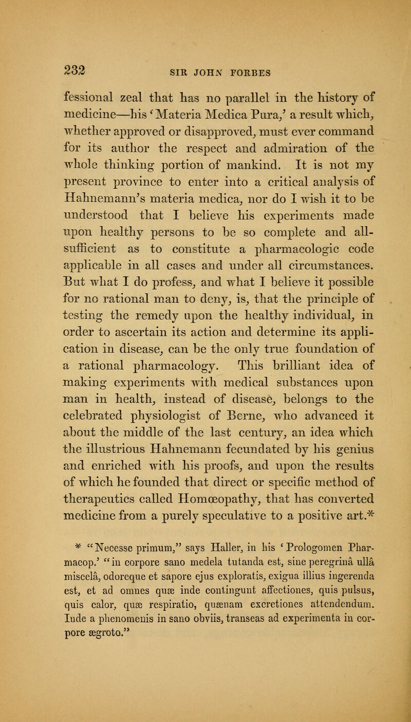 fessional zeal tliat has no parallel in tlie liistory of medicine—Lis '^ Materia Medica Pura/ a result whicli^ whether approved or disapproved^ must ever command for its author the respect and admiration of the whole thinking portion of mankind. It is not my present province to enter into a critical analysis of Hahnemann's materia medica^ nor do I wish it to be understood that I believe his experiments made upon healthy persons to be so complete and all- sufficient as to constitute a pharmacologic code applicable in all cases and under all circumstances. But what I do profess^ and what I believe it possible for no rational man to den3^_, is^ that the principle of testing the remedy upon the healthy individual^ in order to ascertain its action and determine its appli- cation in disease^ can be the only true foundation of a rational pharmacology. This brilliant idea of making experiments with medical substances upon man in healthy instead of disease^ belongs to the celebrated physiologist of Berne^ who advanced it about the middle of the last century^ an idea which the illustrious Hahnemann fecundated by his genius and enriched with his proofs^ and upon the results of which he founded that direct or specific method of therapeutics called Homoeopathy_, that has converted medicine from a purely speculative to a positive art.^ * Necesse primum/' says Haller, in liis ' Prologomen Phar- macop.'  iu corpore sano medela tutanda est, sine peregrina ulla miseelaj odoreque et sapore ejus exploratis, exigua illius ingerenda estj et ad omnes qnse inde contingunt affectiones, quis pulsus, quis calor, quee respiratio, qu^nam excretiones attendendum. Inde a phenomenis in sano obviisj transeas ad experimenta in cor- pore segroto.