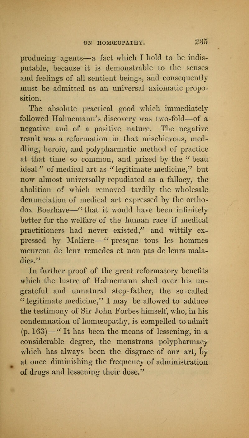 producing agents—a fact wliicli I liold to be indis- putable^ because it is demonstrable to the senses and feelings of all sentient beings^ and consequently must be admitted as an universal axiomatic propo- sition. The absolute practical good wliicli immediately followed Hahnemann's discovery was two-fold—of a negative and of a positive nature. The negative result was a reformation in that mischievous_, med- dling_, heroic^ and polypharmatic method of practice at that time so common_, and prized by the  beau ideal of medical art as '^ legitimate medicine/' but now almost universally repudiated as a fallacy^ the abolition of which removed tardily the wholesale denunciation of medical art expressed by the ortho- dox Boerhave—^^that it would have been infinitely better for the welfare of the human race if medical practitioners had never existed/' and wittily ex- pressed by Moliere—'^ presque tons les hommes meurent de leur remedes et non pas de leurs mala- dies. In further proof of the great reformatory benefits which the lustre of Hahnemann shed over his un- grateful and unnatural step-father^ the so-called '' legitimate medicine/' I may be allowed to adduce the testimony of Sir John Forbes himself, who^ in his condemnation of homceopathy_, is compelled to admit (p. 163)— It has been the means of lessening_, in a considerable degree,, the monstrous polypharmacy which has always been the disgrace of our art^ by at once diminishing the frequency of administration of drugs and lessening their dose.