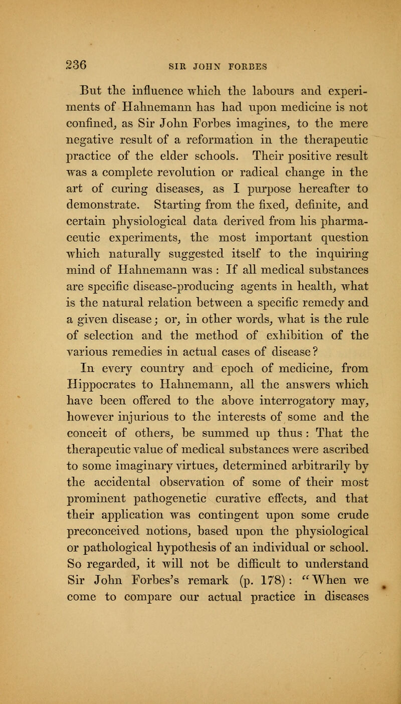 But tlie influence wliich tlie labours and experi- ments of Halmemann has had upon medicine is not confined^ as Sir John Forbes imagines^ to the mere negative result of a reformation in the therapeutic practice of the elder schools. Their positive result was a complete revolution or radical change in the art of curing diseases_, as I purpose hereafter to demonstrate. Starting from the fixed_, definite^ and certain physiological data derived from his pharma- ceutic experiments^ the most important question which naturally suggested itself to the inquiring mind of Hahnemann was : If all medical substances are specific disease-producing agents in health_, what is the natural relation between a specific remedy and a given disease; or_, in other words_, what is the rule of selection and the method of exhibition of the various remedies in actual cases of disease? In every country and epoch of medicine,, from Hippocrates to Hahnemann^ all the answers which have been oflPered to the above interrogatory may, however injurious to the interests of some and the conceit of others, be summed up thus : That the therapeutic value of medical substances were ascribed to some imaginary virtues, determined arbitrarily by the accidental observation of some of their most prominent pathogenetic curative efi'ects, and that their application was contingent upon some crude preconceived notions, based upon the physiological or pathological hypothesis of an individual or school. So regarded, it will not be difficult to understand Sir John Forbes^s remark (p. 178): ^'^When we come to compare our actual practice in diseases