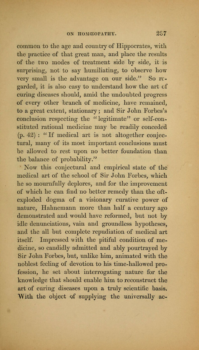 common to tlie age and country of Hippocrates, with the practice of that great man^ and place the results of the two modes of treatment side by side^ it is surprising^ not to say humiliating_, to observe how very small is the advantage on our side/^ So re- garded^ it is also easy to understand how the art of curing diseases should^ amid the undoubted progress of every other branch of medicine^, have remained,, to a great extent^ stationary; and Sir John Forbes^s conclusion respecting the legitimate or self-con- stituted rational medicine may be readily conceded (p. 42) : If medical art is not altogether conjec- tural^ many of its most important conclusions must be allowed to rest upon no better foundation than the balance of probability. Now this conjectural and empirical state of the medical art of the school of Sir John Forbes^ which he so mournfally deplores, and for the improvement of which he can find no better remedy than the oft- exploded dogma of a visionary curative power of nature, Hahnemann more than half a century ago demonstrated and would have reformed, but not by idle denunciations, vain and groundless hypotheses^ and the all but complete repudiation of medical art itself. Impressed with the pitiful condition of me- dicine, so candidly admitted and ably pourtrayed by Sir John Forbes, but, unlike him^ animated with the noblest feeling of devotion to his time-haUowed pro- fession, he set about interrogating nature for the knowledge that should enable him to reconstruct the art of caring diseases upon a truly scientific basis. With the object gf supplying the universally ac-
