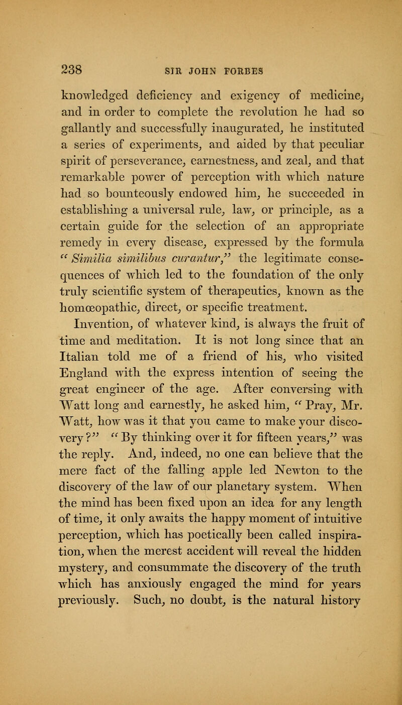 knowledged deficiency and exigency of medicine,, and in order to complete tlie revolution lie liad so gallantly and successfally inaugurated^ lie instituted a series of experiments^ and aided by tliat peculiar spirit of perseverance^ earnestness^ and zeal^ and that remarkable power of perception with which nature had so bounteously endowed him^ he succeeded in establishing a universal rule^ law^ or principle, as a certain guide for the selection of an appropriate remedy in every disease, expressed by the formula ^' Similia similibus ctirantur/' the legitimate conse- quences of which led to the foundation of the only truly scientific system of therapeutics, known as the homoeopathic, direct^ or specific treatment. Invention, of whatever kind, is always the fruit of time and meditation. It is not long since that an Italian told me of a friend of his, who visited England with the express intention of seeing the great engineer of the age. After conversing with Watt long and earnestly, he asked him, '^ Pray, Mr. Watt, how was it that you came to make your disco- very ?^^ ^' By thinking over it for fifteen years,^^ was the reply. And, indeed, no one can believe that the mere fact of the falling apple led Newton to the discovery of the law of our planetary system. When the mind has been fixed upon an idea for any length of time, it only awaits the happy moment of intuitive perception, which has poetically been called inspira- tion, when the merest accident will reveal the hidden mystery, and consummate the discovery of the truth which has anxiously engaged the mind for years previously. Such, no doubt, is the natural history