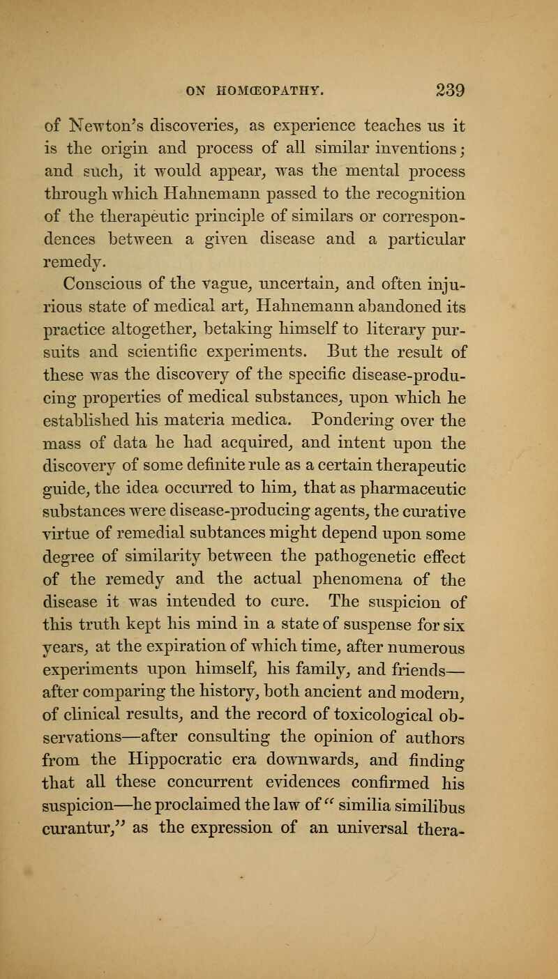 of Newton's discoveries_, as experience teaches us it is the origin and process of all similar inventions; and stich^ it would appear_, was the mental process through which Hahnemann passed to the recognition of the therapeutic principle of similars or correspon- dences between a given disease and a particular remedy. Conscious of the vague^ uncertain_, and often inju- rious state of medical art_, Hahnemann abandoned its practice altogether^ betaking himself to literary pur- suits and scientific experiments. But the result of these was the discovery of the specific disease-produ- cing properties of medical substances_, upon which he established his materia medica. Pondering over the mass of data he had acquired,, and intent upon the discovery of some definite rule as a certain therapeutic guide, the idea occurred to him, that as pharmaceutic substances were disease-producing agents, the curative virtue of remedial subtances might depend upon some degree of similarity between the pathogenetic effect of the remedy and the actual phenomena of the disease it was intended to cure. The suspicion of this truth kept his mind in a state of suspense for six years, at the expiration of which time, after numerous experiments upon himself, his family, and friends— after comparing the history, both ancient and modern, of clinical results, and the record of toxicological ob- servations—after consulting the opinion of authors from the Hippocratic era downwards, and finding that all these concurrent evidences confirmed his suspicion—he proclaimed the law of  similia similibus curantur,^^ as the expression of an universal thera-