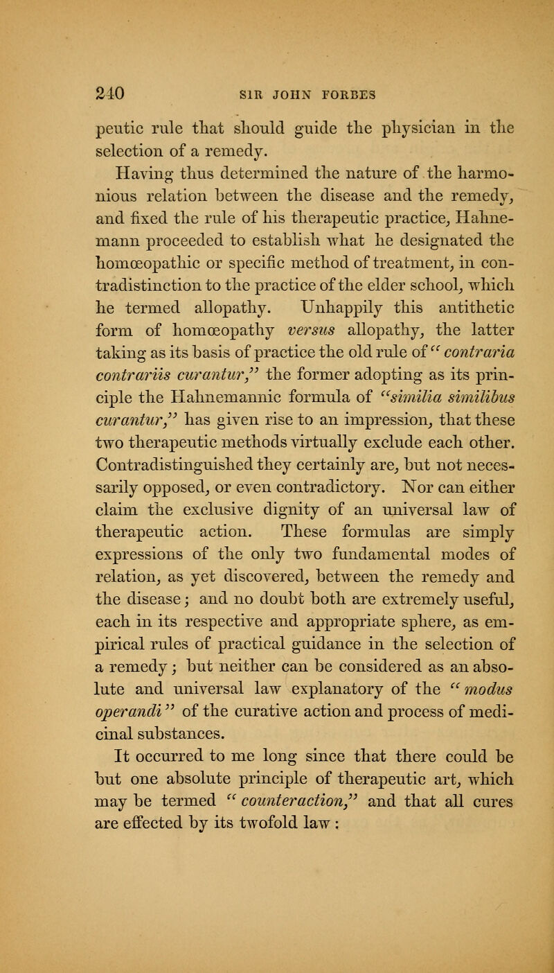 peutic rule tliat should guide tlie pliysiclan in tlie selection of a remedy. Having tlius determined tlie nature of tlie harmo- nious relation between the disease and the remedy, and fixed the rule of his therapeutic practice,, Hahne- mann proceeded to establish what he designated the homoeopathic or specific method of treatment, in con- tradistinction to the practice of the elder school, which he termed allopathy. Unhappily this antithetic form of homoeopathy versus allopathy, the latter taking as its basis of practice the old rule of  contraria contrariis curantur/' the former adopting as its prin- ciple the Hahnemannic formula of ^'similia similibus curantur, has given rise to an impression, that these two therapeutic methods virtually exclude each other. Contradistinguished they certainly are, but not neces- sarily opposed, or even contradictory. Nor can either claim the exclusive dignity of an universal law of therapeutic action. These formulas are simply expressions of the only two fundamental modes of relation, as yet discovered, between the remedy and the disease; and no doubt both are extremely useful, each in its respective and appropriate sphere, as em- pirical rules of practical guidance in the selection of a remedy; but neither can be considered as an abso- lute and universal law explanatory of the  modus operandi '^ of the curative action and process of medi- cinal substances. It occurred to me long since that there could be but one absolute principle of therapeutic art, which may be termed '' counter action,'^ and that all cures are effected by its twofold law :