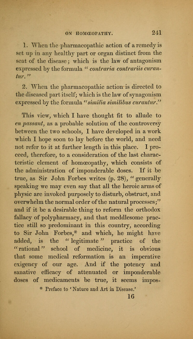 1. When the pliarmacopatliic action of a remedy is set up in any healthy part or organ distinct from the seat of the disease; which is the law of antagonism expressed by the formula contraria contrariis curan- tur.'' 2. When the pharmacopathic action is directed to the diseased part itself; which is the law of synagonism expressed by the formula ^^similia similibiis curanturP This view^ which I have thought fit to allude to en passant, as a probable solution of the controversy between the two schools,, I have developed in a work which I hope soon to lay before the worlds and need not refer to it at further length in this place. I pro- ceed^ therefore, to a consideration of the last charac- teristic element of homoeopathy, which consists of the administration of imponderable doses. If it be true, as Sir John Forbes writes (p. 28), generally speaking we may even say that all the heroic arms of physic are invoked purposely to disturb, obstruct, and overwhelm the normal order of the natural processes; and if it be a desirable thing to reform the orthodox fallacy of polypharmacy, and that meddlesome prac- tice still so predominant in this country, according to Sir John Forbes,^ and which, he might have added, is the '^ legitimate '^ practice of the ^'rational school of medicine, it is obvious that some medical reformation is an imperative exigency of our age. And if the potency and sanative efficacy of attenuated or imponderable doses of medicaments be true, it seems impos- * Preface to ' Nature and Art in Disease.' 16