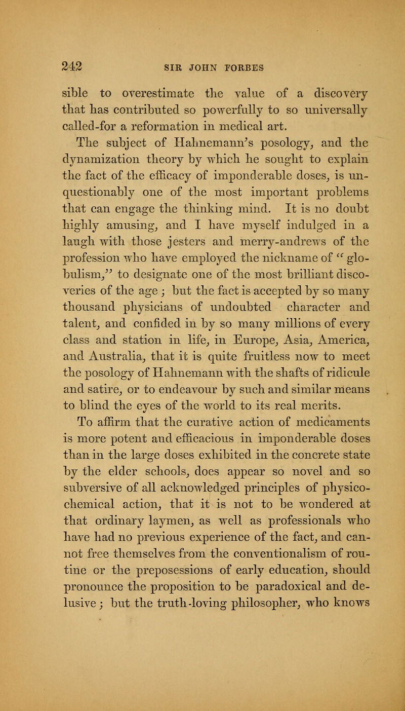 sible to overestimate the value of a discovery tliat lias contributed so powerfully to so universally called-for a reformation in medical art. The subject of Hahnemann's posology,, and the dynamization theory by which he sought to explain the fact of the efficacy of imponderable doses_, is un- questionably one of the most important problems that can engage the thinking mind. It is no doubt highly amusingj and I have myself indulged in a laugh with those jesters and merry-andrews of the profession who have employed the nickname of '^ glo- bulism/' to designate one of the most brilliant disco- veries of the age ; but the fact is accepted by so many thousand physicians of undoubted character and talent_, and confided in by so many millions of every class and station in life,, in Europe^ Asia^ America^ and Australia^ that it is qnite fruitless now to meet the posology of Hahnemann with the shafts of ridicule and satire^ or to endeavour by such and similar means to blind the eyes of the world to its real merits. To affirm that the curative action of medicaments is more potent and efficacious in imponderable doses than in the large doses exhibited in the concrete state by the elder schools^ does appear so novel and so subversive of all acknowledged principles of physico- chemical action^ that it is not to be wondered at that ordinary laymen^ as well as professionals who have had no previous experience of the fact^ and can- not free themselves from the conventionalism of rou- tine or the preposessions of early education^ should pronounce the proposition to be paradoxical and de- lusive ; but the truth-loving philosopher^ who knows