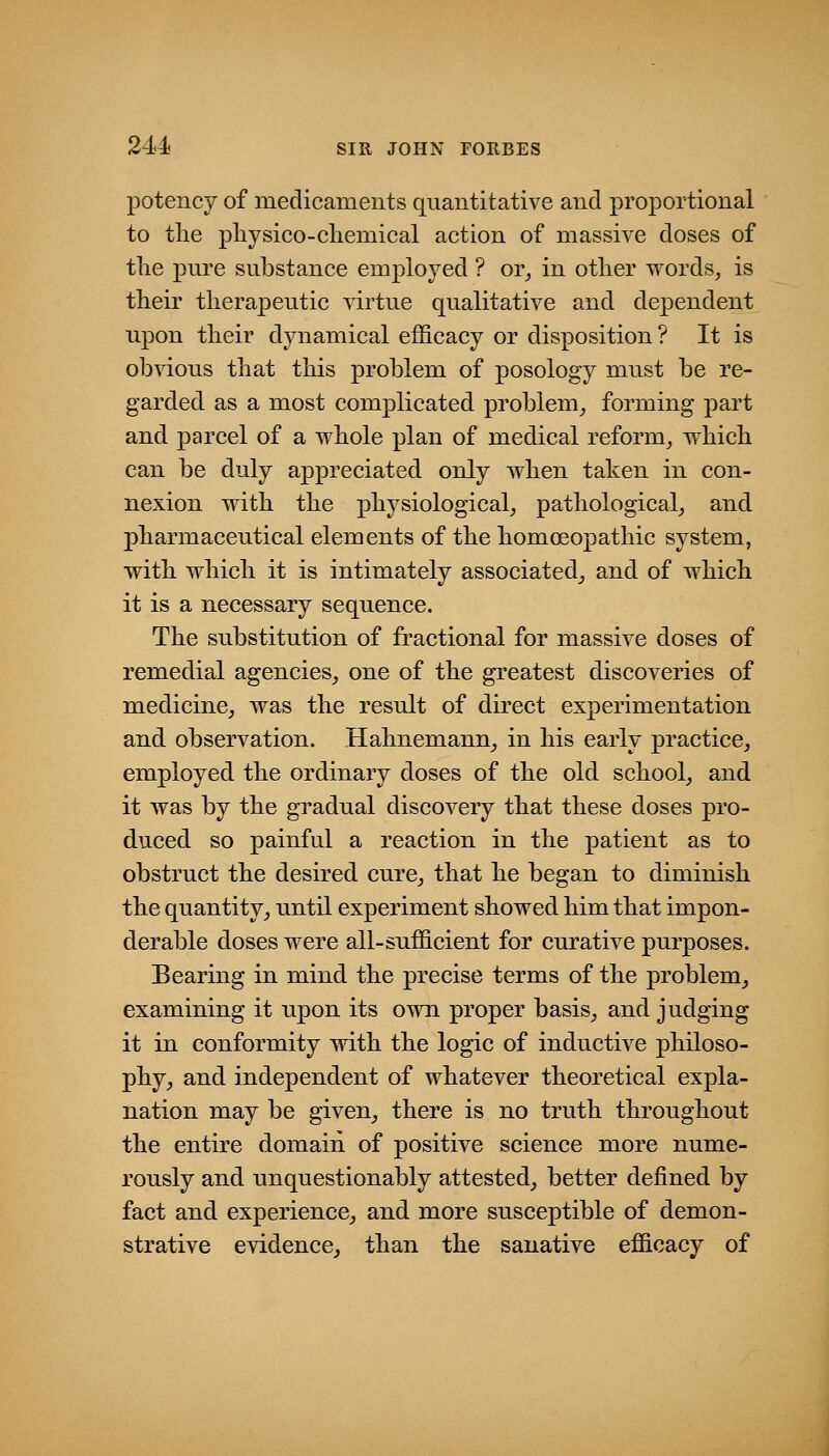 potency of medicaments quantitative and proportional to the pliysico-chemical action of massive doses of tlie pure substance employed ? or^ in other words^ is their therapeutic virtue qualitative and dependent upon their dynamical efficacy or disposition? It is obvious that this problem of posology must be re- garded as a most complicated problem^ forming part and parcel of a whole plan of medical reform, which can be duly appreciated only when taken in con- nexion with the physiological, pathological, and pharmaceutical elements of the homoeopathic system, with which it is intimately associated, and of which it is a necessary sequence. The substitution of fractional for massive doses of remedial agencies, one of the greatest discoveries of medicine, was the result of direct experimentation and observation. Hahnemann, in his early practice, employed the ordinary doses of the old school, and it was by the gradual discovery that these doses pro- duced so painful a reaction in the patient as to obstruct the desired cure, that he began to diminish the quantity, until experiment showed him that impon- derable doses were all-sufficient for curative purposes. Bearing in mind the precise terms of the problem, examining it upon its own proper basis, and judging it in conformity with the logic of inductive philoso- phy, and independent of whatever theoretical expla- nation may be given, there is no truth throughout the entire domain of positive science more nume- rously and unquestionably attested, better defined by fact and experience, and more susceptible of demon- strative evidence, than the sanative efficacy of
