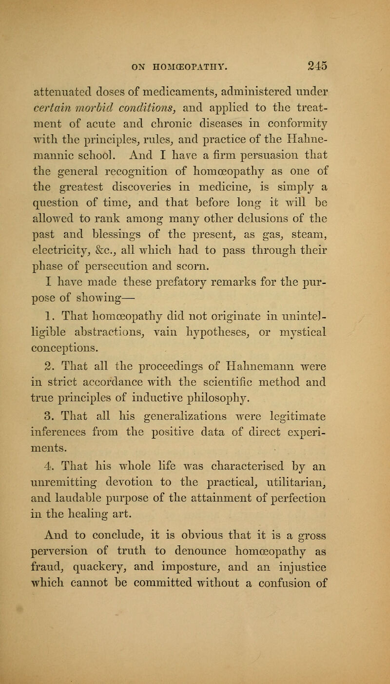 attenuated doses of medicaments^ administered under certain morbid conditio7is, and applied to the treat- ment of acnte and chronic diseases in conformity with the principles^ rules^ and practice of the Hahne- mannic school. And I have a firm persuasion that the general recognition of homoeopathy as one of the greatest discoveries in medicine^ is simply a question of time^ and that before long it will be allowed to rank among many other delusions of the past and blessings of the present^ as gas^ steam, electricity^ &c.^ all which had to pass through their phase of persecution and scorn. I have made these prefatory remarks for the pur- pose of showing— 1. That homoeopathy did not originate in unintel- ligible abstractions^, vain hypotheses^ or mystical conceptions. 2. That all the proceedings of Hahnemann were in strict accordance with the scientific method and true principles of inductive philosophy. 3. That all his generalizations were legitimate inferences from the positive data of direct experi- ments. 4. That his whole life was characterised by an unremitting devotion to the practical_, utilitarian^ and laudable purpose of the attainment of perfection in the healing art. And to conclude, it is obvious that it is a gross perversion of truth to denounce homoeopathy as frauds quackery, and imposture, and an injustice which cannot be committed without a confusion of