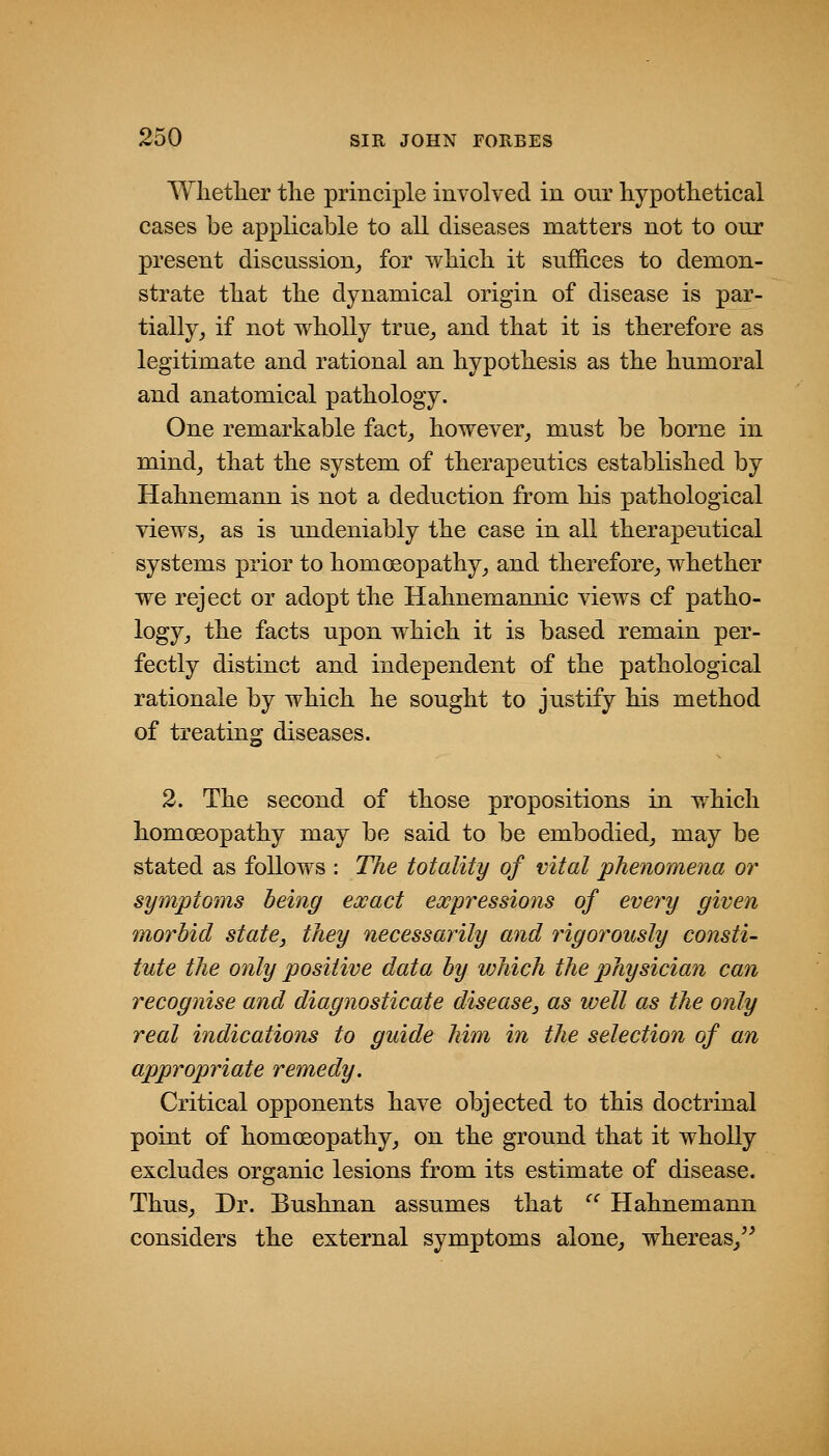 Wlietlier tlie principle involved in our hypothetical cases be applicable to all diseases matters not to our present discussion,, for which it suffices to demon- strate that the dynamical origin of disease is par- tially, if not wholly true, and that it is therefore as legitimate and rational an hypothesis as the humoral and anatomical pathology. One remarkable fact, however, must be borne in mind, that the system of therapeutics established by Hahnemann is not a deduction from his pathological views, as is undeniably the case in all therapeutical systems prior to homoeopathy, and therefore, whether we reject or adopt the Hahnemannic views cf patho- logy, the facts upon which it is based remain per- fectly distinct and independent of the pathological rationale by which he sought to justify his method of treating diseases. 2. The second of those propositions in which homoeopathy may be said to be embodied, may be stated as follows : The totality of vital phenomena or symptoms being exact expressions of every given morbid state, they necessarily and rigorously consti- tute the only positive data by v)hich the physician can recognise and diagnosticate disease, as well as the only real indications to guide him in the selection of an appropriate ranedy. Critical opponents have objected to this doctrinal point of homoeopathy, on the ground that it wholly excludes organic lesions from its estimate of disease. Thus, Dr. Bushnan assumes that ^' Hahnemann considers the external symptoms alone, whereas,