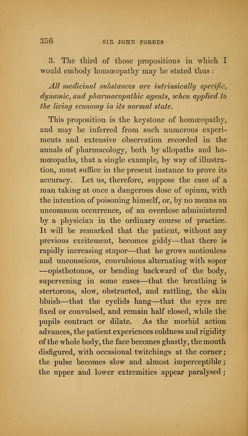 3. The tliird of those propositions in wMcli I would embody liomoeopatliy may be stated thus : All medicinal substances are intrinsically specific, dynamic, and pharmacopathic agents, ivhen applied to the living economy in its normal state. This proposition is the keystone of homoeopathy_, and may be inferred from such numerous experi- ments and extensive observation recorded in the annals of pharmacology^ both by allopaths and ho- mceopathsj that a single example^ by way of illustra- tion^ must suffice in the present instance to prove its accuracy. Let us_, therefore,, suppose the case of a man taking at once a dangerous dose of opium^ with the intention of poisoning himself^ or^ by no means an uncommon occurrence, of an overdose administered by a physician in the ordinary course of practice. It will be remarked that the patient, without any previous excitement, becomes giddy—that there is rapidly increasing stupor—that he grows motionless and unconscious, convulsions alternating with sopor —opisthotonos, or bending backward of the body, supervening in some cases—that the breathing is stertorous, slow, obstructed, and rattling, the skin bluish—that the eyelids hang—that the eyes are fixed or convulsed, and remain half closed, while the pupils contract or dilate. As the morbid action advances, the patient experiences coldness and rigidity of the whole body, the face becomes ghastly, the mouth disfigured, with occasional twitchings at the corner; the pulse becomes slow and almost imperceptible; the upper and lower extremities appear paralysed;