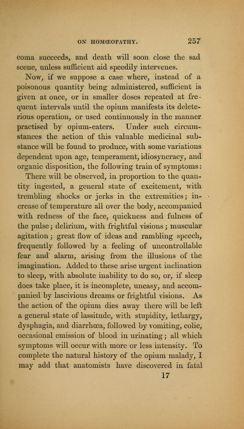 coma succeeds^ and death will soon close the sad scene^ unless sufficient aid speedily intervenes. Now_, if we suppose a case where^ instead of a poisonous quantity being adniinistered_, sufficient is given at once^ or in smaller doses repeated at fre ■ quent intervals until the opium manifests its delete- rious operation_, or used continuously in the manner practised by opium-eaters. Under such circum- stances the action of this valuable medicinal sub- stance Avill be found to produce, with some variations dependent upon age^ temperament, idiosyncracy, and organic disposition, the following train of symptoms: There will be observed, in proportion to the quan- tity ingested, a general state of excitement, with trembhng shocks or jerks in the extremities; in- crease of temperature all over the body, accompanied with redness of the face, quickness and fulness of the pulse; delirium, with frightful visions ; muscular agitation; great flow of ideas and rambling speech^ frequently followed by a feeling of uncontrollable fear and alarm, arising from the illusions of the imagination. Added to these arise urgent inclination to sleep, with absolute inability to do so, or, if sleep does take place, it is incomplete, uneasy, and accom- panied by lascivious dreams or frightful visions. As the action of the opium dies away there will be left a general state of lassitude, with stupidity, lethargy, dysphagia, and diarrhoea, followed by vomiting, colic, occasional emission of blood in urinating; all which symptoms will occur with more or less intensity. To complete the natural history of the opium malady, I may add that anatomists have discovered in fatal 17