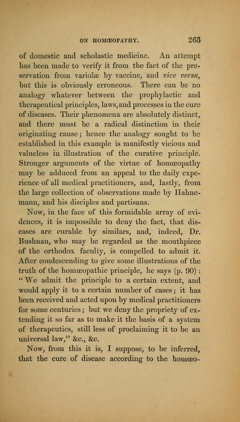 of domestic and scholastic medicine. An attempt has been made to verify it from the fact of the pre- servation from variolse by vaccine_, and vice versa, but this is obviously erroneous. There can be no analogy whatever between the prophylactic and therapeutical principles^ laws_, and processes in the cure of diseases. Their phenomena are absolutely distinct_, and there must be a radical distinction in their originating cause; hence the analogy sought to be established in this example is manifestly vicious and valueless in illustration of the curative principle. Stronger arguments of the virtue of homoeopathy may be adduced from an appeal to the daily expe- rience of all medical practitioners^ and^ lastly^ from the large collection of observations made by Hahne- manUj and his disciples and partisans. Now_, in the face of this formidable array of evi- dences^ it is impossible to deny the fact_, that dis- eases are curable by similars_, and_, indeed_, Dr. Bushnan, who may be regarded as the mouthpiece of the orthodox faculty^ is compelled to admit it. After condescending to give some illustrations of the truth of the homoeopathic principle^ he says (p. 90) : *^' We admit the principle to a certain extent^ and would apply it to a certain number of cases; it has been received and acted upon by medical practitioners for some centuries; but we deny the propriety of ex- tending it so far as to make it the basis of a system of therapeutics^ still less of proclaiming it to be an universal law/^ &c._, &c. NoWj ffom this it is_, I suppose, to be inferred, that the cure of disease according to the homoeo-