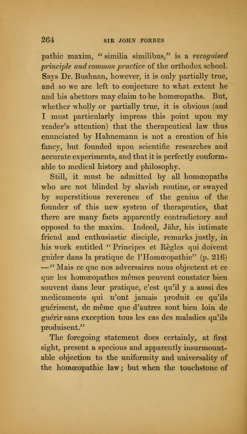 pathic maxim^ ^^similia similibus/' is a recognised principle and common practice of the orthodox school. Says Dr. Bushnan^ however^ it is only partially true^ and so we are left to conjecture to what extent he and his abettors may claim to be homoeopaths. But^ whether wholly or partially true^ it is obvious (and I must particularly impress this point upon my reader^s attention) that the therapeutical law thus enunciated by Hahnemann is not a creation of his fancy^ but founded upon scientific researches and accurate experiments,, and that it is perfectly conform- able to medical history and philosophy. Stilly it must be admitted by all homoeopaths who are not blinded by slavish routine^ or swayed by superstitious reverence of the genius of the founder of this new system of therapeutics^ that there are many facts apparently contradictory and opposed to the maxim. Indeed^ Jahr^ his intimate friend and enthusiastic disciple^ remarks justly^ in his work entitled  Principes et Regies qui doivent guider dans la pratique de rHomosopathie^^ (p. 216) — ''^Mais ce que nos adversaires nous objectent et ce que les homoeopathes memes peuvent constater bien souvent dans leur pratique^ c'est qu^il y a aussi des medicaments qui n^ont jamais produit ce quails guerissent;, de meme que d^autres sont bien loin de guerir sans exception tous les cas des maladies quails produisent.^' The foregoing statement does certainly^ at first sightj present a specious and apparently insurmount- able objection to the uniformity and universality of the homoeopathic law; but when the touchstone of