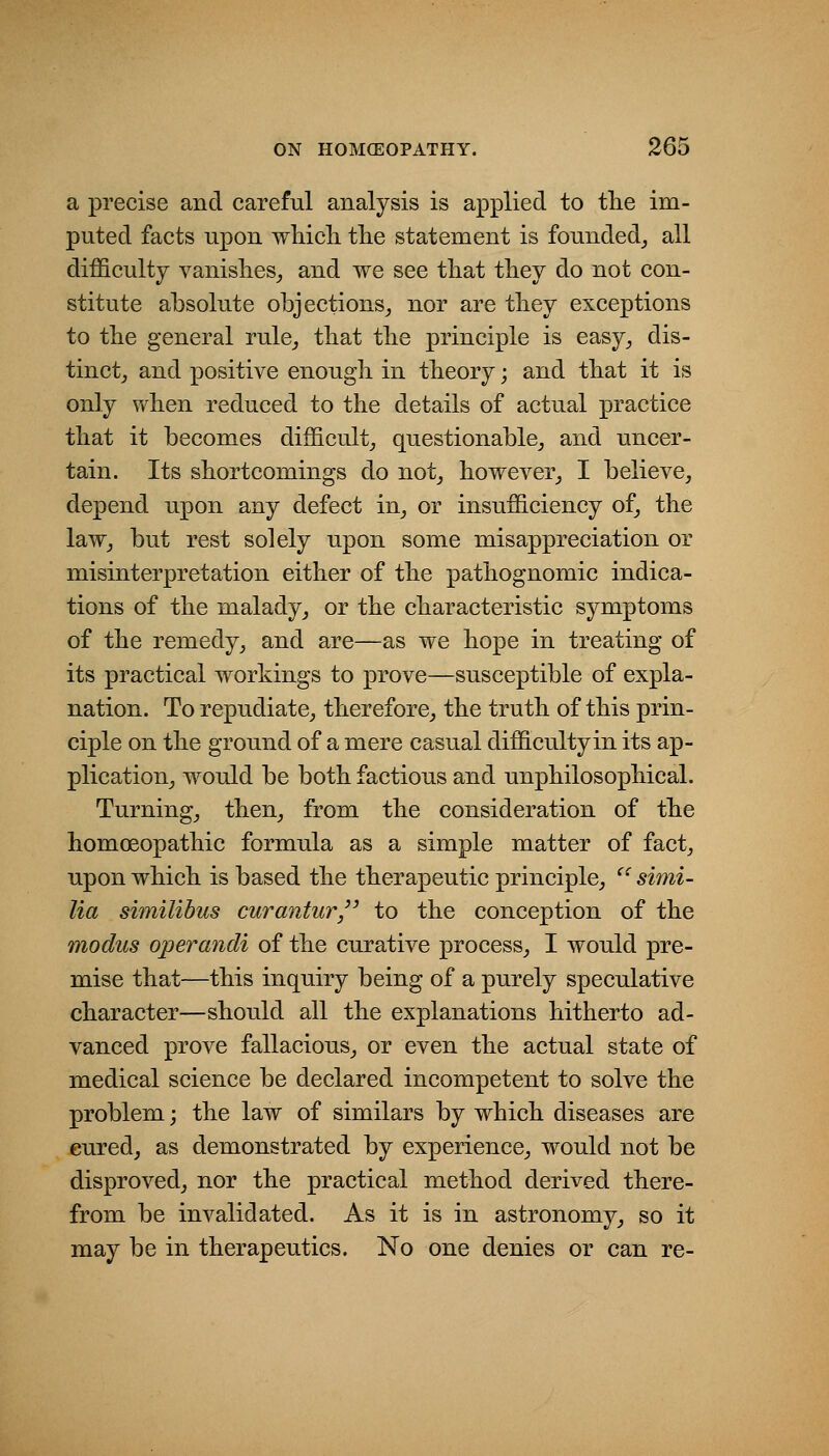a precise and careful analysis is applied to tlie im- puted facts upon whicli tlie statement is founded_, all difficulty vanislies^ and we see that tliey do not con- stitute absolute objections^ nor are tliey exceptions to tbe general rule^ that tlie principle is easy^ dis- tinct,, and positive enough in theory; and that it is only when reduced to the details of actual practice that it becomes difficulty questionable^ and uncer- tain. Its shortcomings do not^ however^ I believe, depend upon any defect in, or insufficiency of, the law, but rest solely upon some misappreciation or misinterpretation either of the pathognomic indica- tions of the malady, or the characteristic symptoms of the remedy, and are—as we hope in treating of its practical workings to prove—susceptible of expla- nation. To repudiate, therefore, the truth of this prin- ciple on the ground of a mere casual difficultyin its ap- plication, would be both factious and unphilosophical. Turning, then, from the consideration of the homoeopathic formula as a simple matter of fact, upon which is based the therapeutic principle, ^' simi- lia similibus curantur to the conception of the modus operandi of the curative process, I would pre- mise that—this inquiry being of a purely speculative character—should all the explanations hitherto ad- vanced prove fallacious, or even the actual state of medical science be declared incompetent to solve the problem; the law of similars by which diseases are cured, as demonstrated by experience, would not be disproved, nor the practical method derived there- from be invalidated. As it is in astronomy, so it may be in therapeutics. No one denies or can re-