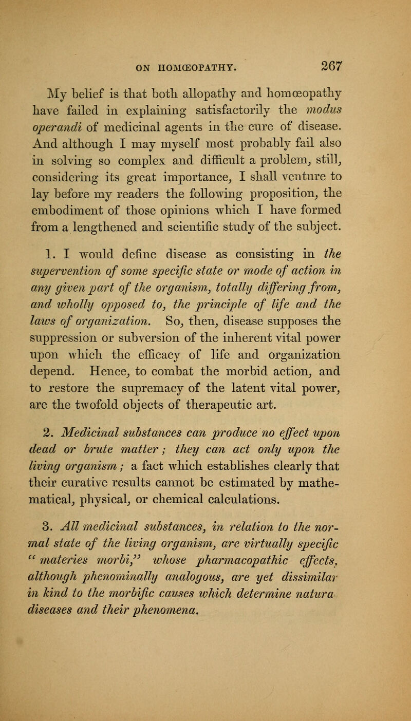 My belief is that both allopathy and homoeopathy have failed in explaining satisfactorily the modus operandi of medicinal agents in the cnre of disease. And although I may myself most probably fail also in solving so complex and difficult a problem^ stilly considering its great importance,, I shall venture to lay before my readers the following proposition^ the embodiment of those opinions which I have formed from a lengthened and scientific study of the subject. 1. I would define disease as consisting in the supervention of some specific state or mode of action in any given part of the organism, totally differing from, and wholly opposed to, the principle of life and the laws of organization. So^ then^ disease supposes the suppression or subversion of the inherent vital power upon which the efficacy of life and organization depend. Hence^ to combat the morbid action^ and to restore the supremacy of the latent vital power^ are the twofold objects of therapeutic art. 2. Medicinal substances can produce no effect upon dead or brute matter; they can act only upon the living organism; a fact which establishes clearly that their curative results cannot be estimated by mathe- matical^ physical^ or chemical calculations. 3. All medicinal substances, in relation to the nor- mal state of the living organism, are virtually specific  materies morbij whose pharmacopathic effects, although phenominally analogous, are yet dissimilar in kind to the morbific causes which determine natura diseases and their phenomena.